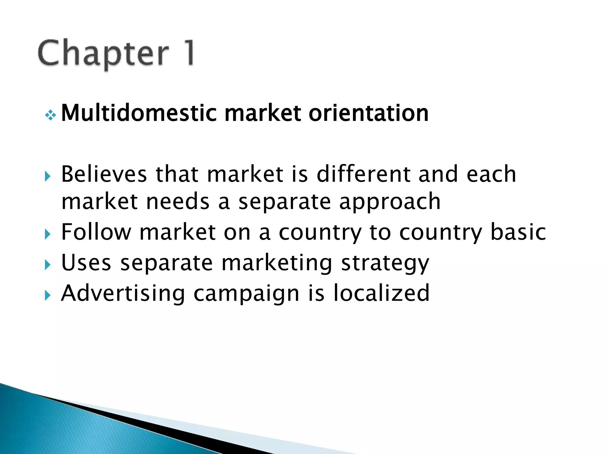  Multidomestic market orientation
 Believes that market is different and each
market needs a separate approach
 Follow market on a country to country basic
 Uses separate marketing strategy
 Advertising campaign is localized
 