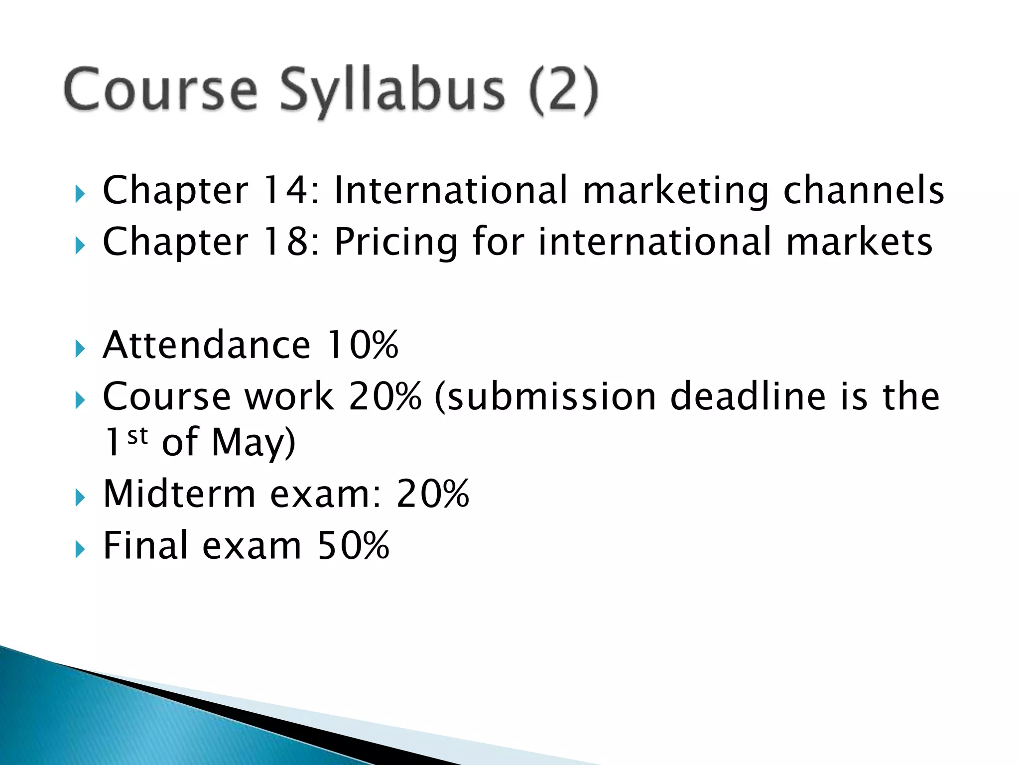  Chapter 14: International marketing channels
 Chapter 18: Pricing for international markets
 Attendance 10%
 Course work 20% (submission deadline is the
1st of May)
 Midterm exam: 20%
 Final exam 50%
 