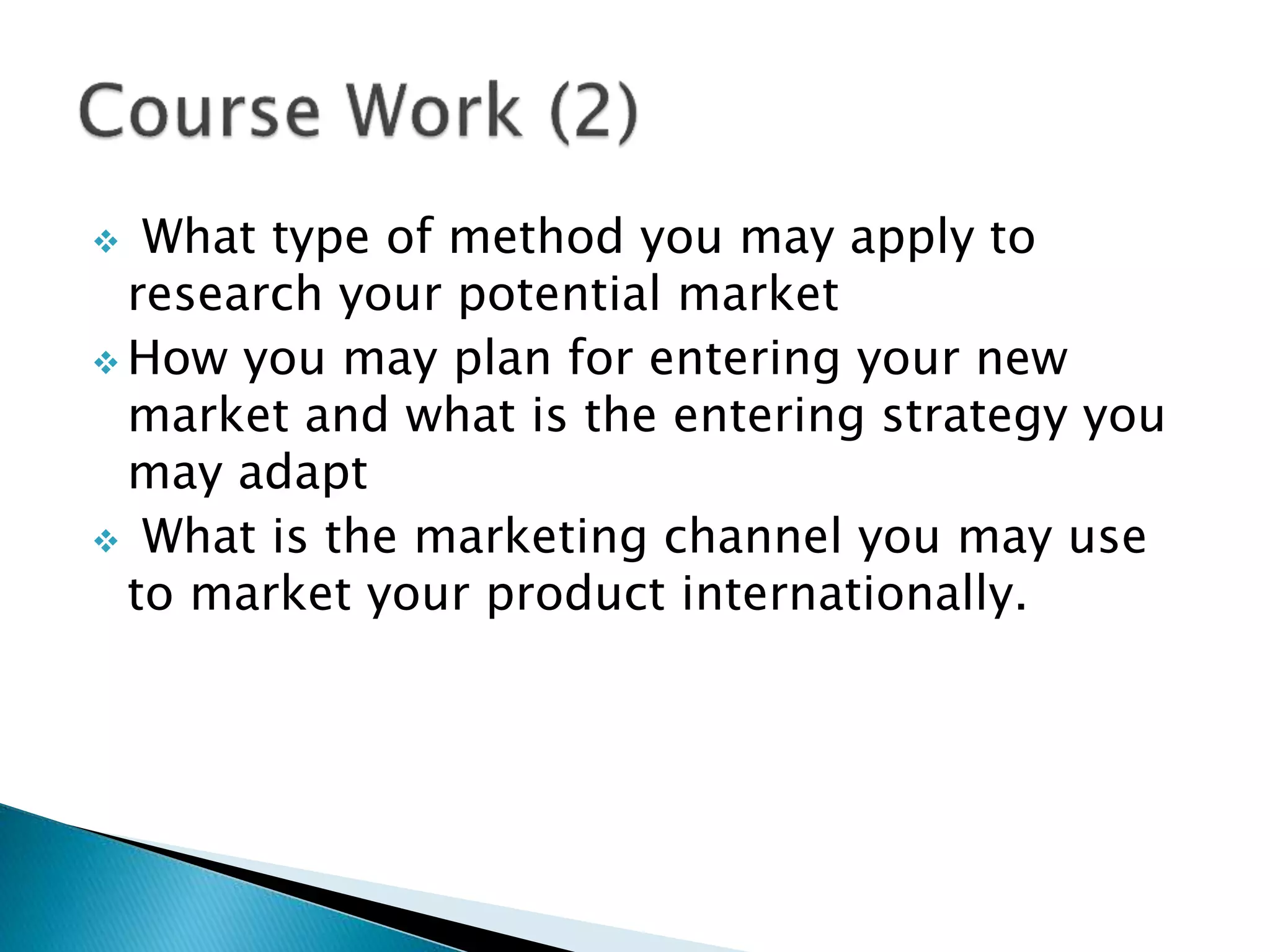  What type of method you may apply to
research your potential market
 How you may plan for entering your new
market and what is the entering strategy you
may adapt
 What is the marketing channel you may use
to market your product internationally.
 