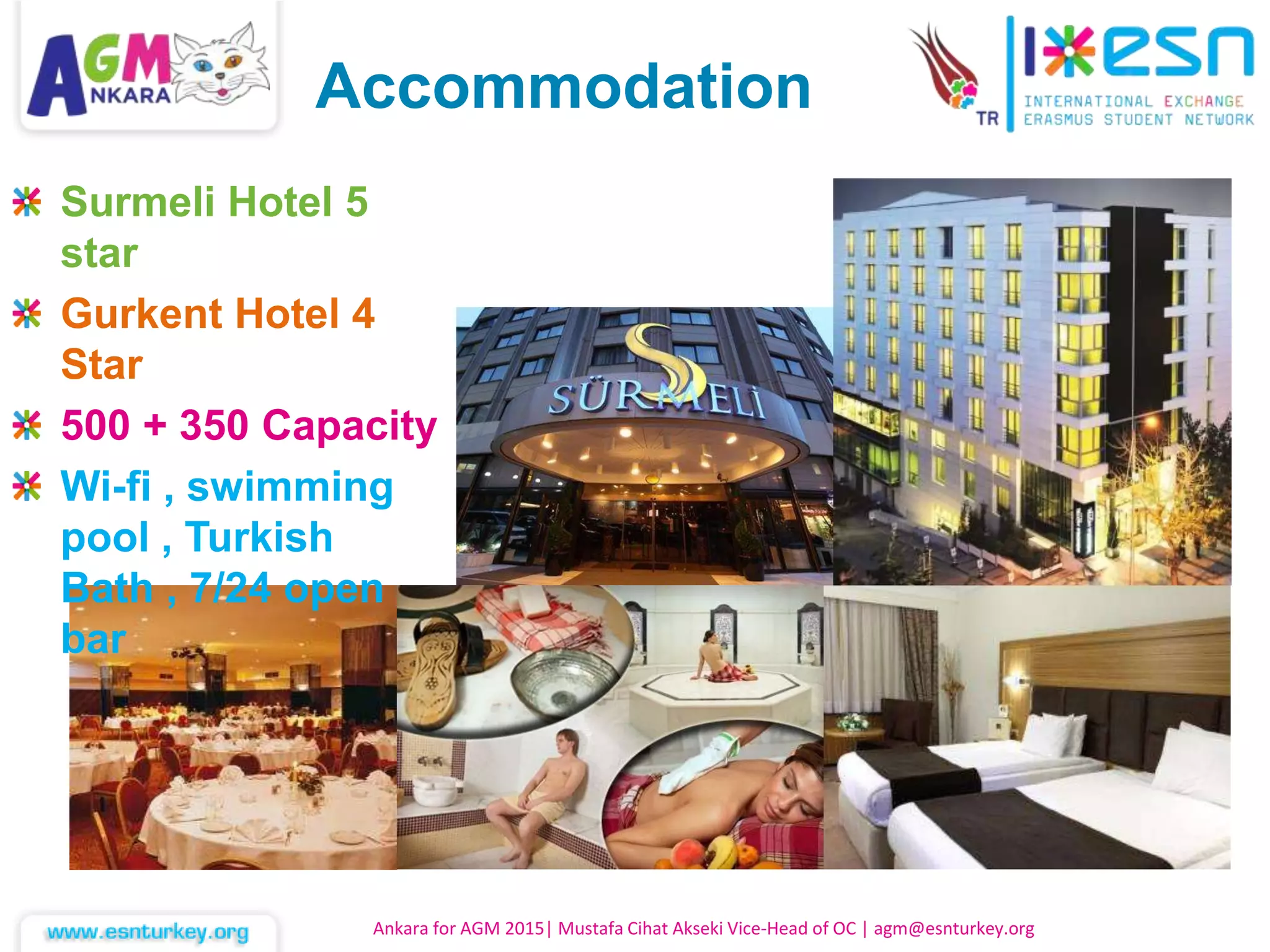 Ankara for AGM 2015| Mustafa Cihat Akseki Vice-Head of OC | agm@esnturkey.org
Accommodation
Surmeli Hotel 5
star
Gurkent Hotel 4
Star
500 + 350 Capacity
Wi-fi , swimming
pool , Turkish
Bath , 7/24 open
bar
 