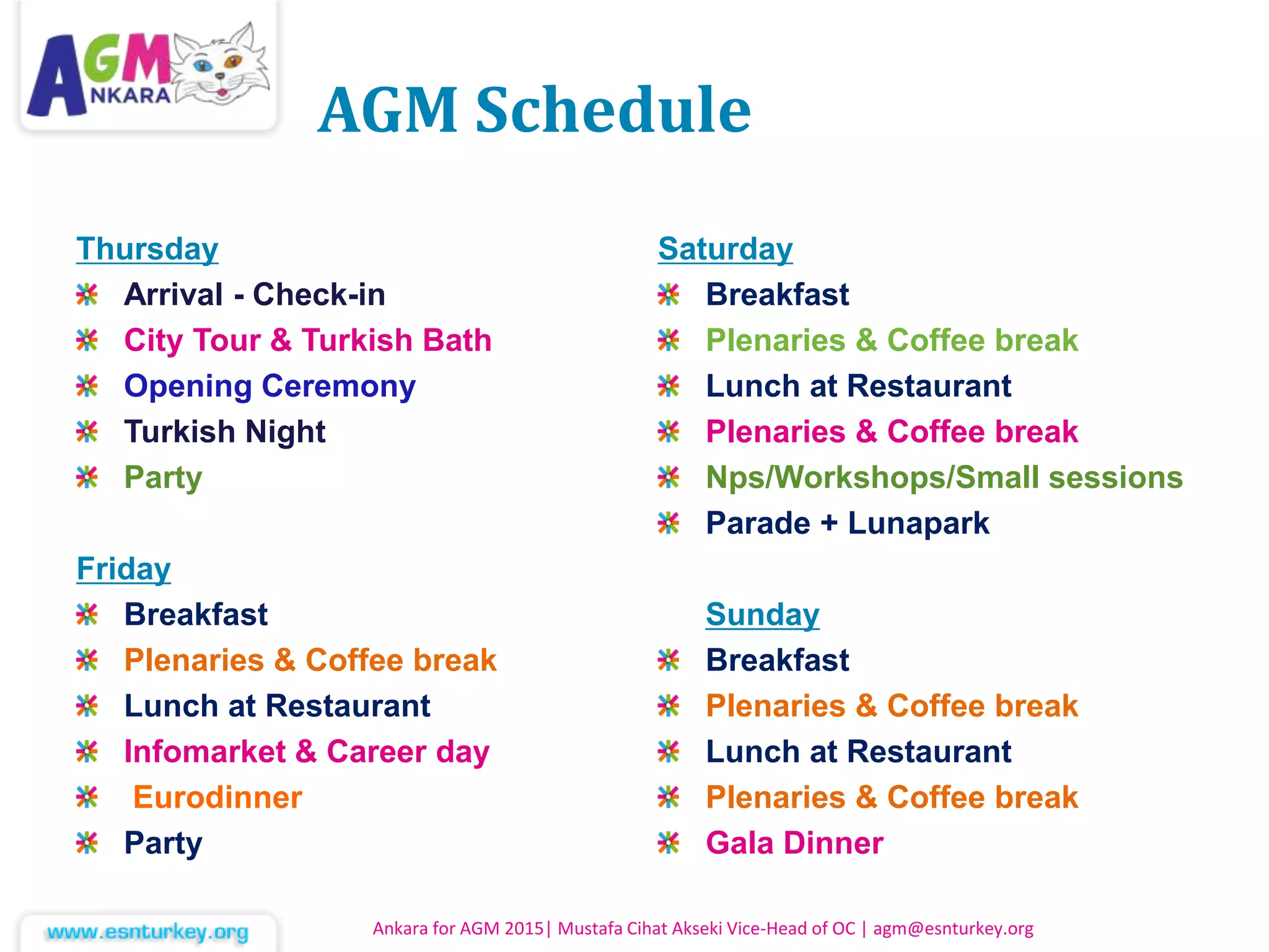 AGM Schedule
Ankara for AGM 2015| Mustafa Cihat Akseki Vice-Head of OC | agm@esnturkey.org
Thursday
Arrival - Check-in
City Tour & Turkish Bath
Opening Ceremony
Turkish Night
Party
Friday
Breakfast
Plenaries & Coffee break
Lunch at Restaurant
Infomarket & Career day
Eurodinner
Party
Saturday
Breakfast
Plenaries & Coffee break
Lunch at Restaurant
Plenaries & Coffee break
Nps/Workshops/Small sessions
Parade + Lunapark
Sunday
Breakfast
Plenaries & Coffee break
Lunch at Restaurant
Plenaries & Coffee break
Gala Dinner
 