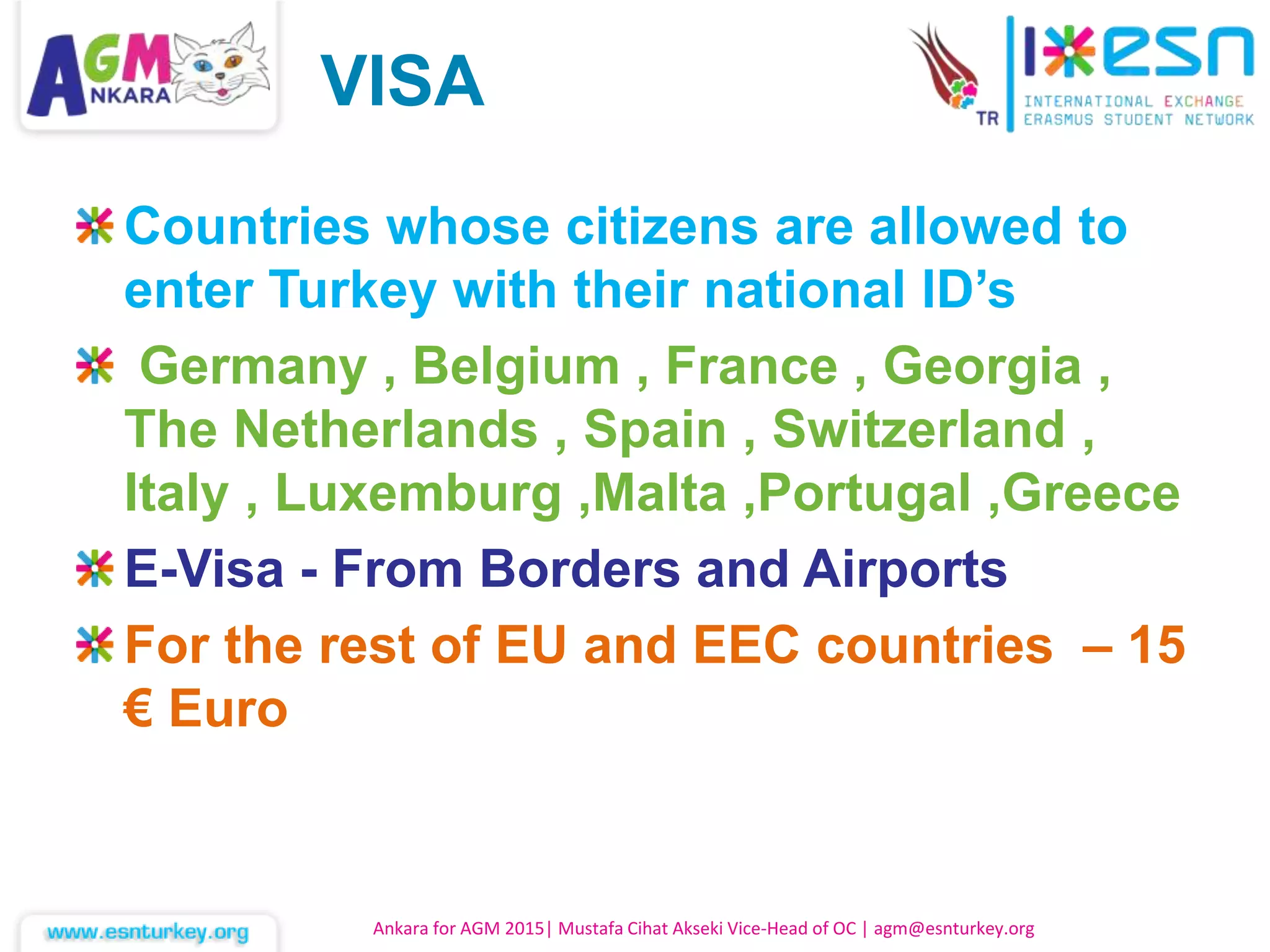 Countries whose citizens are allowed to
enter Turkey with their national ID’s
Germany , Belgium , France , Georgia ,
The Netherlands , Spain , Switzerland ,
Italy , Luxemburg ,Malta ,Portugal ,Greece
E-Visa - From Borders and Airports
For the rest of EU and EEC countries – 15
€ Euro
Ankara for AGM 2015| Mustafa Cihat Akseki Vice-Head of OC | agm@esnturkey.org
VISA
 