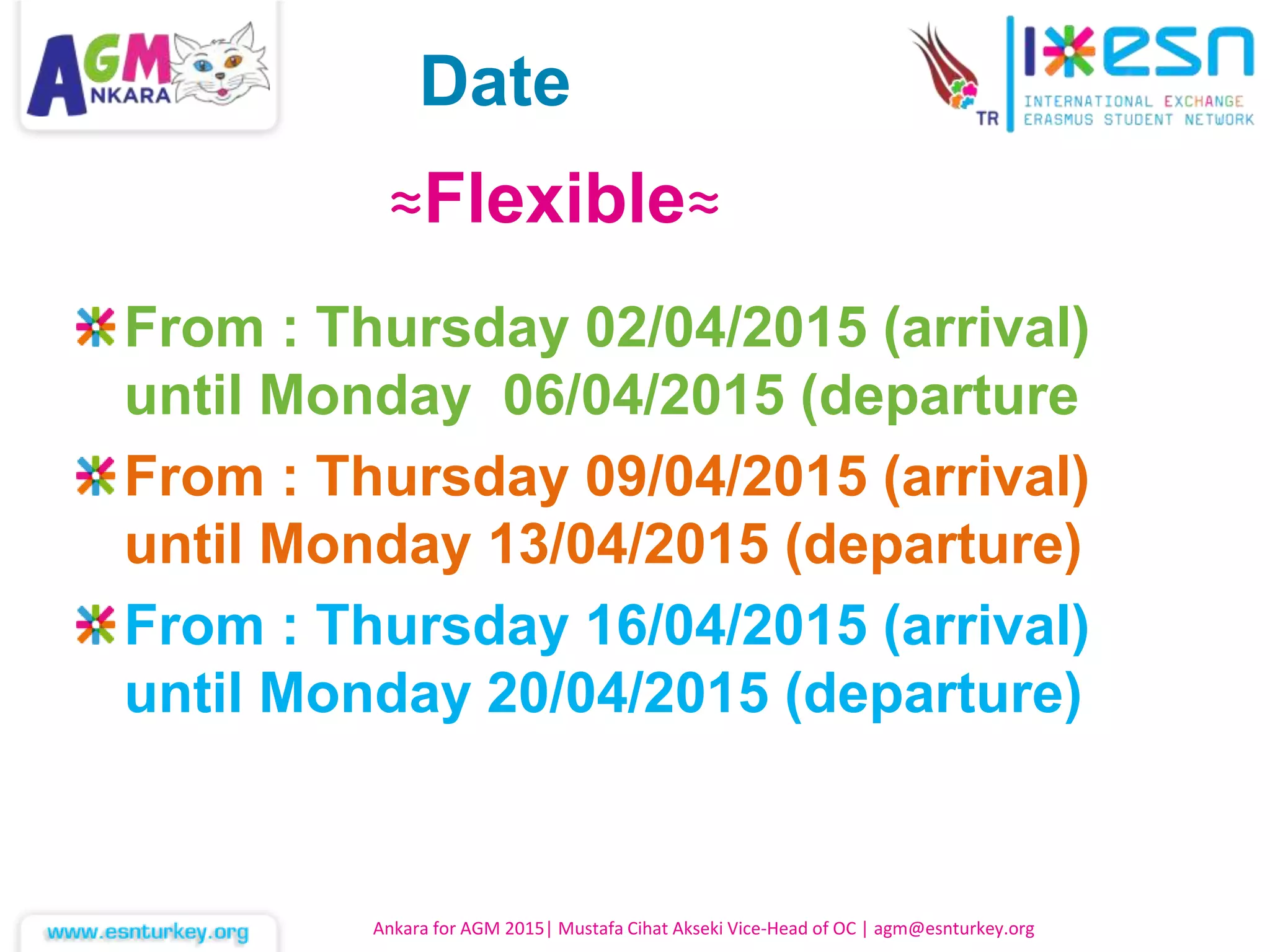 From : Thursday 02/04/2015 (arrival)
until Monday 06/04/2015 (departure
From : Thursday 09/04/2015 (arrival)
until Monday 13/04/2015 (departure)
From : Thursday 16/04/2015 (arrival)
until Monday 20/04/2015 (departure)
Ankara for AGM 2015| Mustafa Cihat Akseki Vice-Head of OC | agm@esnturkey.org
≈Flexible≈
Date
 