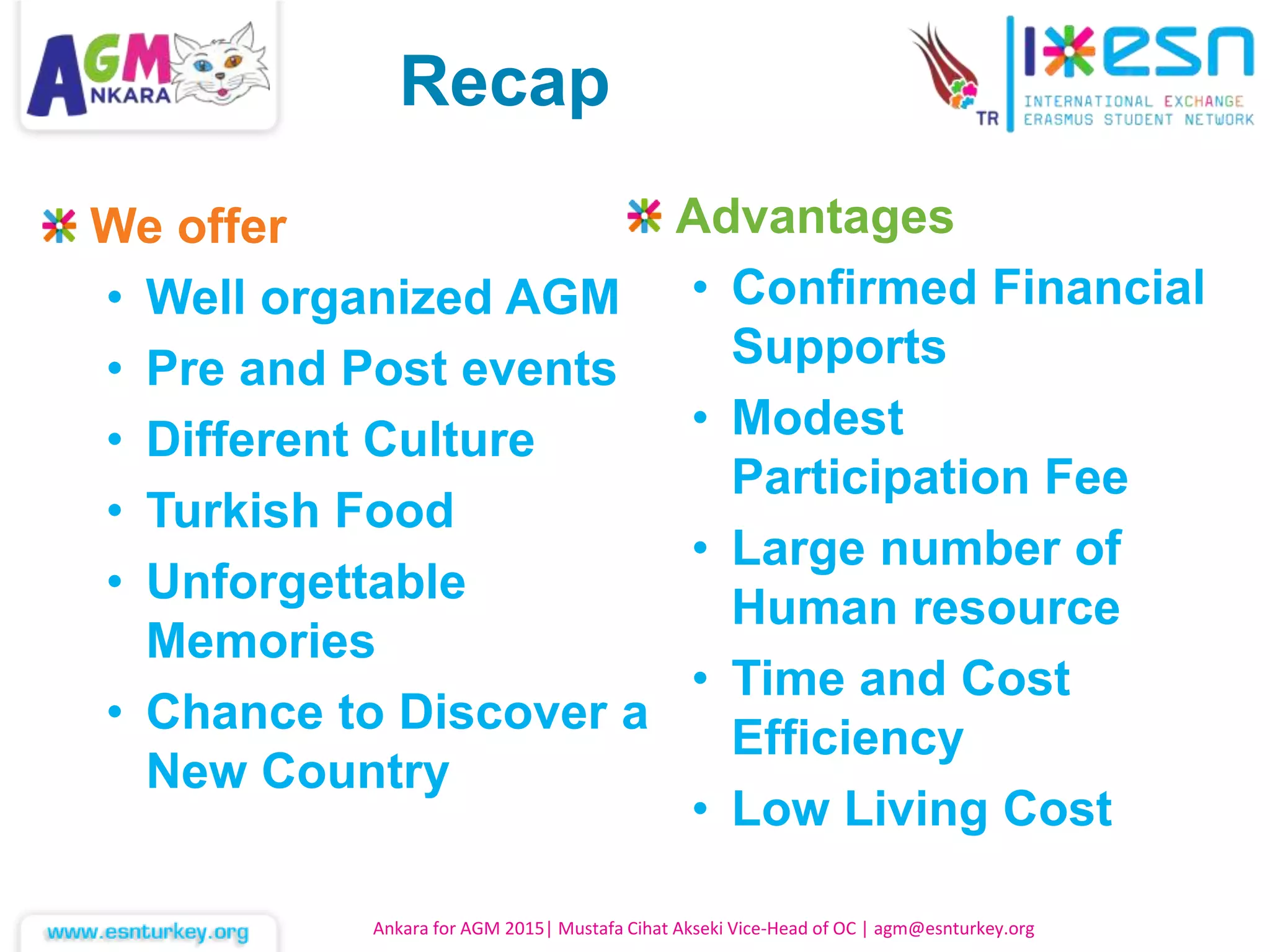 Ankara for AGM 2015| Mustafa Cihat Akseki Vice-Head of OC | agm@esnturkey.org
We offer
• Well organized AGM
• Pre and Post events
• Different Culture
• Turkish Food
• Unforgettable
Memories
• Chance to Discover a
New Country
Advantages
• Confirmed Financial
Supports
• Modest
Participation Fee
• Large number of
Human resource
• Time and Cost
Efficiency
• Low Living Cost
Recap
 