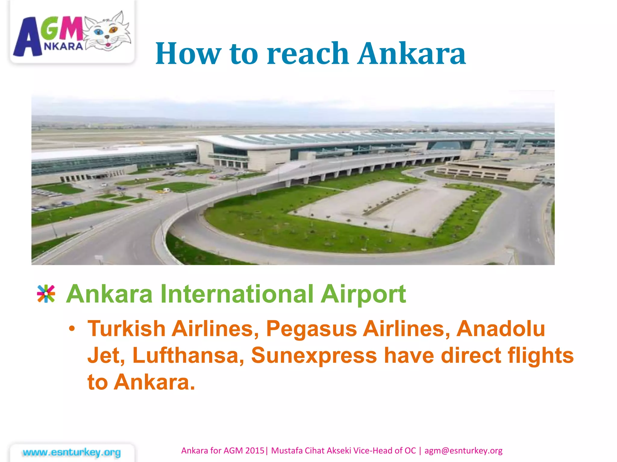 How to reach Ankara
Ankara International Airport
• Turkish Airlines, Pegasus Airlines, Anadolu
Jet, Lufthansa, Sunexpress have direct flights
to Ankara.
Ankara for AGM 2015| Mustafa Cihat Akseki Vice-Head of OC | agm@esnturkey.org
 
