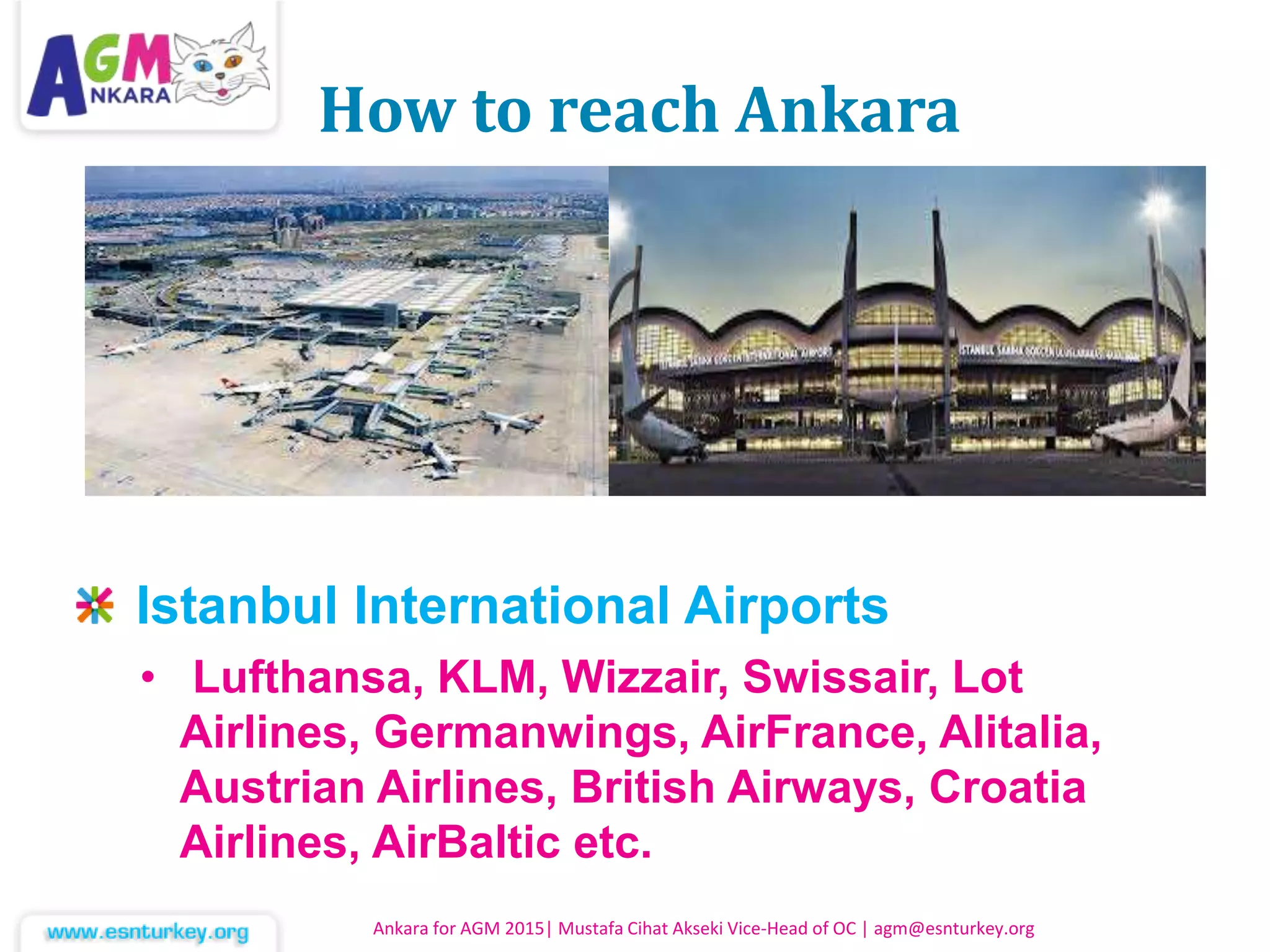 How to reach Ankara
Istanbul International Airports
• Lufthansa, KLM, Wizzair, Swissair, Lot
Airlines, Germanwings, AirFrance, Alitalia,
Austrian Airlines, British Airways, Croatia
Airlines, AirBaltic etc.
Ankara for AGM 2015| Mustafa Cihat Akseki Vice-Head of OC | agm@esnturkey.org
 