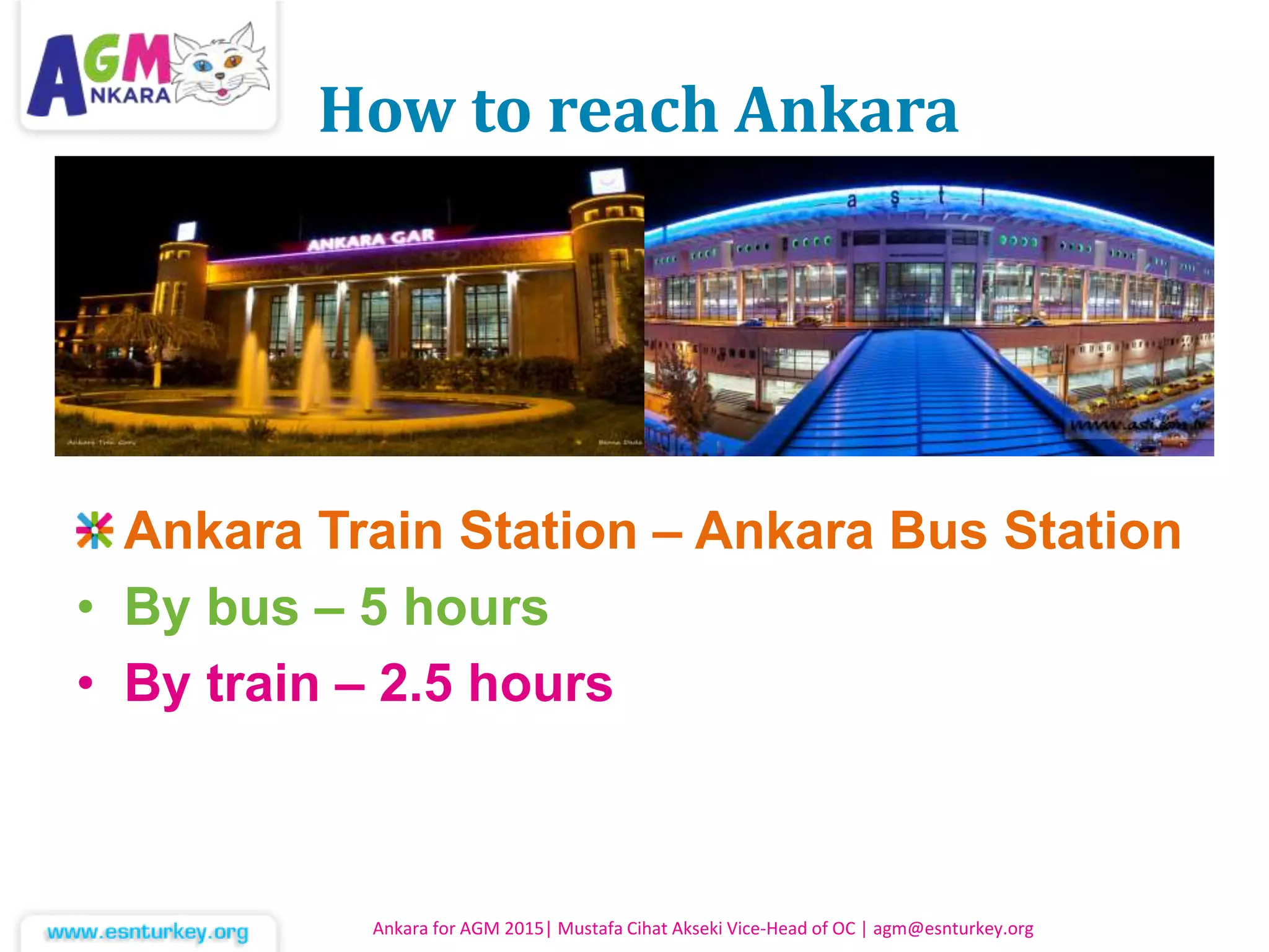 How to reach Ankara
Ankara Train Station – Ankara Bus Station
• By bus – 5 hours
• By train – 2.5 hours
Ankara for AGM 2015| Mustafa Cihat Akseki Vice-Head of OC | agm@esnturkey.org
 