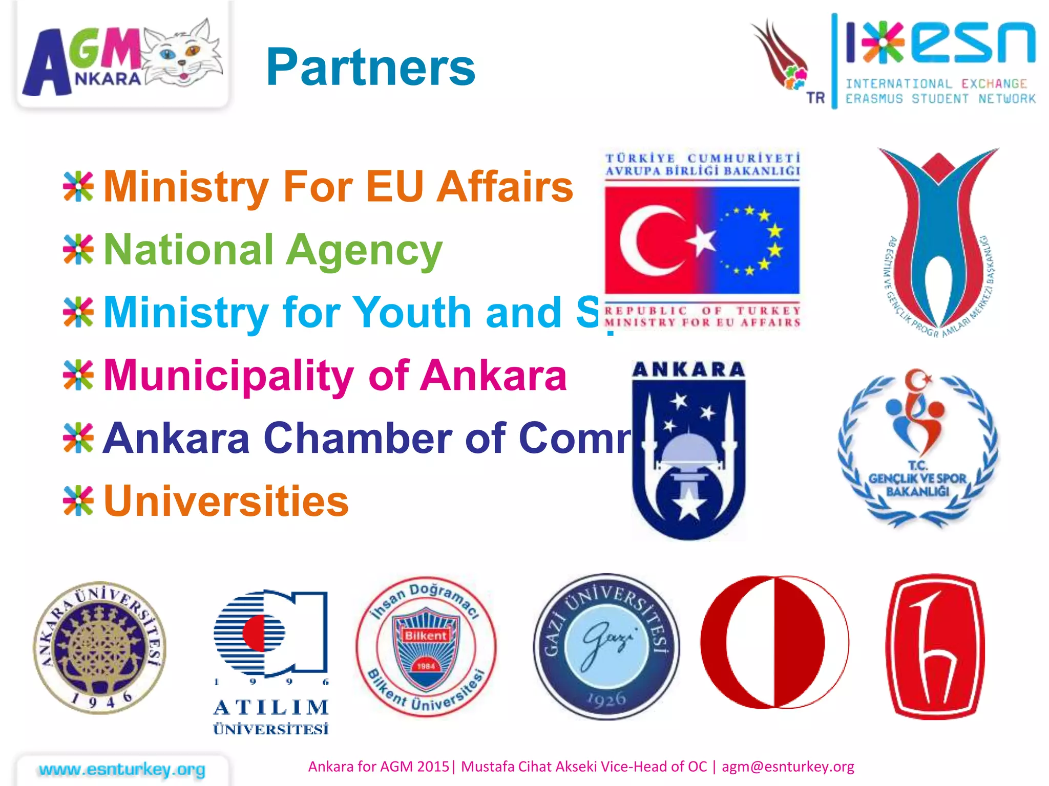 Ministry For EU Affairs
National Agency
Ministry for Youth and Sport
Municipality of Ankara
Ankara Chamber of Commerce
Universities
Ankara for AGM 2015| Mustafa Cihat Akseki Vice-Head of OC | agm@esnturkey.org
Partners
 