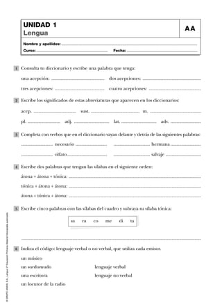 Nombre y apellidos: ...................................................................................................................................
Curso: ..................................................................... Fecha: ....................................................................
UNIDAD 1
Lengua
AA
©GRUPOANAYA,S.A.,Lengua5.ºEducaciónPrimaria.Materialfotocopiableautorizado.
Consulta tu diccionario y escribe una palabra que tenga:
una acepción: ............................................ dos acepciones: ................................................
tres acepciones: ......................................... cuatro acepciones: ...........................................
1
Escribe los significados de estas abreviaturas que aparecen en los diccionarios:2
Completa con verbos que en el diccionario vayan delante y detrás de las siguientes palabras:
.......................... necesario .......................... .............................. hermana .........................
.......................... olfato................................. .............................. salvaje .............................
3
Escribe dos palabras que tengan las sílabas en el siguiente orden:
átona + átona + tónica: .............................................................................................................
tónica + átona + átona: .............................................................................................................
átona + tónica + átona: .............................................................................................................
4
Escribe cinco palabras con las sílabas del cuadro y subraya su sílaba tónica:
....................................................................................................................................................
5
Indica el código: lenguaje verbal o no verbal, que utiliza cada emisor.
un músico
un sordomudo lenguaje verbal
una escritora lenguaje no verbal
un locutor de la radio
6
sa ra co me di ta
acep. ................................... sust. ........................................ m. ..........................................
pl. ........................... adj. ............................. adv. .........................lat. .............................
 