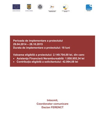 Perioada de implementare a proiectului
29.04.2014 – 28.10.2015
Durata de implementare a proiectului: 18 luni
Valoarea eligibilă a proiectului: 2.149.704,00 lei, din care:
 Asistenţa Financiară Nerambursabilă: 1.850.955,34 lei
 Contribuția eligibilă a solicitantului: 42.994,08 lei
Intocmit,
Coordonator comunicare
Dacian FERENCT
 