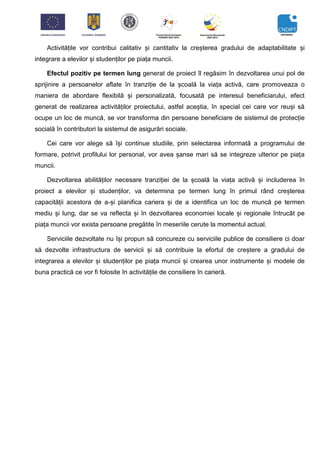 Activitățile vor contribui calitativ și cantitativ la creșterea gradului de adaptabilitate și
integrare a elevilor și studenților pe piața muncii.
Efectul pozitiv pe termen lung generat de proiect îl regăsim în dezvoltarea unui pol de
sprijinire a persoanelor aflate în tranziție de la școală la viața activă, care promoveaza o
maniera de abordare flexibilă și personalizată, focusată pe interesul beneficiarului, efect
generat de realizarea activităților proiectului, astfel aceștia, în special cei care vor reuși să
ocupe un loc de muncă, se vor transforma din persoane beneficiare de sistemul de protecție
socială în contributori la sistemul de asigurări sociale.
Cei care vor alege să își continue studiile, prin selectarea informată a programului de
formare, potrivit profilului lor personal, vor avea șanse mari să se integreze ulterior pe piața
muncii.
Dezvoltarea abilităților necesare tranziției de la școală la viața activă și includerea în
proiect a elevilor și studenților, va determina pe termen lung în primul rând creșterea
capacității acestora de a-și planifica cariera și de a identifica un loc de muncă pe termen
mediu și lung, dar se va reflecta și în dezvoltarea economiei locale și regionale întrucât pe
piața muncii vor exista persoane pregătite în meseriile cerute la momentul actual.
Serviciile dezvoltate nu își propun să concureze cu serviciile publice de consiliere ci doar
să dezvolte infrastructura de servicii și să contribuie la efortul de creștere a gradului de
integrarea a elevilor și studenților pe piața muncii și crearea unor instrumente și modele de
buna practică ce vor fi folosite în activitățile de consiliere în carieră.
 