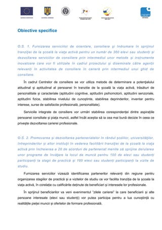 Obiective specifice
O.S. 1. Furnizarea serviciilor de orientare, consiliere şi îndrumare în sprijinul
tranziţiei de la școală la viaţa activă pentru un număr de 360 elevi sau studenți și
dezvoltarea serviciilor de consiliere prin intermediul unor metode și instrumente
inovatoare care vor fi utilizate în cadrul proiectului și diseminate către agenții
relevanți în activitatea de consiliere în carieră prin intermediul unui ghid de
consiliere.
În cadrul Centrelor de consiliere se vor utiliza metode de determinare a potenţialului
atitudinal și aptitudinal al persoanei în tranzitie de la școală la viața activă, trăsături de
personalitate și caracteriale (aptitudini cognitive, aptitudini psihomotorii, aptitudini senzoriale,
aptitudini fizice, stabilirea nivelului de cunoștinte, stabilirea deprinderilor, inventar pentru
interese, surse de satisfactie profesională, personalitate).
Serviciile integrate de consiliere vor urmări stabilirea corespondenței dintre aspirațiile
persoanei consiliate și piața muncii, astfel încât aceștia să ia cea mai bună decizie în ceea ce
privește dezvoltarea carierei profesionale.
O.S. 2. Promovarea și dezvoltarea parteneriatelor în rândul școlilor, universităţilor,
întreprinderilor și altor instituţii în vederea facilitării tranziţiei de la școală la viaţa
activă prin încheierea a 20 de acorduri de parteneriat menite să sprijine derularea
unor programe de învăţare la locul de muncă pentru 100 de elevi sau studenți
participanți la stagii de practică și 100 elevi sau studenți participanți la vizite de
studiu.
Furnizarea serviciilor vizează identificarea partenerilor relevanți din regiune pentru
organizarea stagiilor de practică și a vizitelor de studiu ce vor facilita tranziția de la școala la
viața activă, în corelație cu calificările deținute de beneficiari și interesele lor profesionale.
În sprijinul beneficiarilor va veni evenimentul ”zilele carierei” la care beneficiarii și alte
persoane interesate (elevi sau studenți) vor putea participa pentru a lua cunoștință cu
realitățile pieței muncii și ofertelor de formare profesională.
 