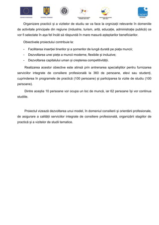 Organizare practicii și a vizitelor de studiu se va face la orgnizații relevante în domeniile
de activitate principale din regiune (industrie, turism, artă, educație, administrație publică) ce
vor fi selectate în așa fel încât să răspundă în mare masură așteptarilor beneficiarilor.
Obiectivele proiectului contribuie la:
- Facilitarea inserției tinerilor și a șomerilor de lungă durată pe piața muncii;
- Dezvoltarea unei piețe a muncii moderne, flexibile și incluzive;
- Dezvoltarea capitalului uman și creșterea competitivității.
Realizarea acestor obiective este atinsă prin antrenarea specialiștilor pentru furnizarea
serviciilor integrate de consiliere profesională la 360 de persoane, elevi sau studenți,
cuprinderea în programele de practică (100 persoane) și participarea la vizite de studiu (100
persoane).
Dintre aceștia 10 persoane vor ocupa un loc de muncă, iar 62 persoane își vor continua
studiile.
Proiectul vizează dezvoltarea unui model, în domeniul consilierii și orientării profesionale,
de asigurare a calității serviciilor integrate de consiliere profesională, organizării stagiilor de
practică și a vizitelor de studii tematice.
 