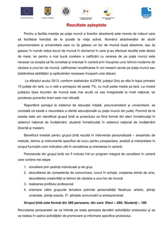 Rezultate așteptate
Pentru a facilita inserția pe piața muncii a tinerilor absolvenți este nevoie de măsuri care
să faciliteze tranziția de la școală la viața activă. Numărul absolvenților de studii
preuniversitare şi universitare care nu își găsesc un loc de muncă după absolvire, sau își
gasesc în număr redus locuri de muncă în domeniul în care și-au efectuat studiile este destul
de mare, iar pentru o mai bună corelare a calificării cu cererea de pe piața muncii este
necesar ca aceștia să fie consiliați și orientați în carieră prin însușirea unor tehnici moderne de
căutare a unui loc de muncă, calificarea/ recalificarea în noi meserii cerute pe piața muncii sau
dobândirea abilităților și aptitudinilor necesare începerii unei afaceri.
La sfârșitul anului 2013, conform statisticilor AJOFM, județul Gorj se afla în topul primelor
10 județe din tară, cu o rată a șomajului de peste 7%, cu mult peste media pe țară. La nivelul
județului lipsa locurilor de muncă esta mai acută ca cea înregistrată la nivel național, iar
ponderea șomerilor tineri este mai ridicată.
Raportând șomajul la sistemul de educație inițială, preuniversitară și universitară, se
constată că există o necorelare a ofertei educațională cu piața muncii din județ. Pornind de la
aceste date am identificat grupul țintă al proiectului ca fiind format din elevi înmatriculați în
sistemul național de învățământ, studenți înmatriculați în sistemul național de invățământ
(licență și master).
Beneficiul imediat pentru grupul țintă rezultă în intervenția personalizată – ansamblu de
metode, tehnici și instrumente specifice de lucru pentru prospectare, analiză și interpretare în
scopul furnizării unor indicatori utili în consilierea și orientarea în carieră.
Persoanele din grupul țintă vor fi incluse într-un program integrat de consiliere în carieră
care conține trei etape:
1. consiliere prin ședințe individuale și de grup
2. dezvoltarea de competențe de comunicare, lucrul în echipă, creșterea stimei de sine,
dezvoltarea creativității și tehnici de căutare a unui loc de muncă
3. realizarea profilului profesional
4. orientare către grupurile tematice potrivite personalității fiecăruia: artistic, științe
umaniste, științe exacte, IT, științele comunicării și antreprenoriat.
Grupul țintă este format din 360 persoane, din care: Elevi – 260; Studenți – 100
Recrutarea persoanelor se va întinde pe toata perioada derulării activităților proiectului și se
va realiza în cadrul activităților de promovare și informare specifice proiectului.
 