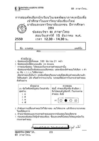 01 ภาษาไทย.
การสอบคัดเลือกนักเรียนในเขตพัฒนาภาคเหนือเพื่อ
เข้าศึกษาในมหาวิทยาลัยเชียงใหม่
มหาวิทยาลัยและมหาวิทยาลัยเอกชน ปีการศึกษา
2551
ข้อสอบวิชา 01 ภาษาไทย
สอบวันเสาร์ที่ 15 ธันวาคม พ.ศ.
2550 เวลา 12.30 – 14.30 น.
ชื่อ – นามสกุล...................................................................................เลขที่นั่ง
สอบ..................................................
คำาอธิบาย
1. ข้อสอบฉบับนี้มีทั้งหมด 100 ข้อ รวม 21 หน้า
2. ข้อสอบฉบับนี้มีคะแนนเต็ม 100 คะแนน
3. การตอบข้อสอบ ให้ตอบลงในกระดาษคำาตอบเท่านั้น
4. ข้อสอบทุกข้อเป็นข้อสอบแบบเลือกตอบ แต่ละข้อจะมีคำาตอบให้เลือก 4 คำา
ตอบ คือ 1, 2, 3, 4, ให้พิจารณา
เลือกคำาตอบที่เห็นว่า ถูกต้องที่สุดหรือเหมาะสมที่สุดเพียงคำาตอบเดียวแล้ว
ใช้ดินสอดำา 2B หรือดำากว่าระบายใน วงกลมที่ต้องการในกระดาษคำาตอบ
ดังตัวอย่าง
ตัวอย่าง
(0) ข้อใดคือพยัญชนะไทยลำาดับ
สุดท้าย
1. อ
2. ฮ
3. ห
4. ฬ
การตอบ
ข้อนี้ คำาตอบที่ถูกคือ ตัวเลือก 2
จึงไปตอบตัวเลือกที่ 2 ในกระดาษ
คำาตอบ ดังนี้
5. ถ้าต้องการเปลี่ยนคำาตอบให้ใช้ยางลบ ลบให้สะอาด แล้วจึงระบายวงกลม
ใหม่ที่ต้องการ
6. ห้ามนำาข้อสอบและกระดาษคำาตอบออกจากห้องสอบโดยเด็ดขาด
7. ก่อนตอบข้อสอบให้ผู้เข้าสอบเขียน ชื่อและเลขที่นั่งสอบให้สมบูรณ์ลงใน
กระดาษคำาตอบ
เมื่ออ่านเข้าใจดีแล้ว ให้ลงมือทำาข้อสอบได้
QUOTA CMU’ 51.
01 ภาษาไทย.
(1)
 