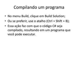 Compilando um programa
• No menu Build, clique em Build Solution;
• Ou se preferir, use o atalho (Ctrl + Shift + B);
• Essa ação faz com que o código C# seja
compilado, resultando em um programa que
você pode executar.
 