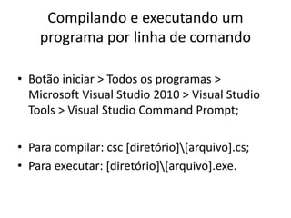 Compilando e executando um
programa por linha de comando
• Botão iniciar > Todos os programas >
Microsoft Visual Studio 2010 > Visual Studio
Tools > Visual Studio Command Prompt;
• Para compilar: csc [diretório][arquivo].cs;
• Para executar: [diretório][arquivo].exe.
 