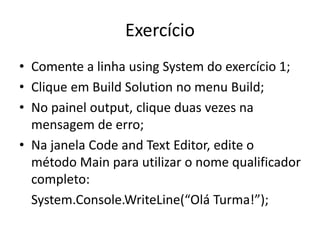 Exercício
• Comente a linha using System do exercício 1;
• Clique em Build Solution no menu Build;
• No painel output, clique duas vezes na
mensagem de erro;
• Na janela Code and Text Editor, edite o
método Main para utilizar o nome qualificador
completo:
System.Console.WriteLine(“Olá Turma!”);
 