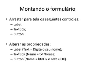 Montando o formulário
• Arrastar para tela os seguintes controles:
– Label;
– TextBox;
– Button.
• Alterar as propriedades:
– Label (Text = Digite o seu nome);
– TextBox (Name = txtNome);
– Button (Name = btnOk e Text = OK).
 