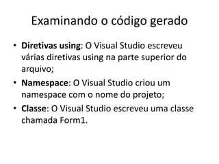 Examinando o código gerado
• Diretivas using: O Visual Studio escreveu
várias diretivas using na parte superior do
arquivo;
• Namespace: O Visual Studio criou um
namespace com o nome do projeto;
• Classe: O Visual Studio escreveu uma classe
chamada Form1.
 