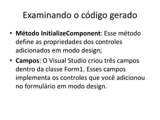Examinando o código gerado
• Método InitializeComponent: Esse método
define as propriedades dos controles
adicionados em modo design;
• Campos: O Visual Studio criou três campos
dentro da classe Form1. Esses campos
implementa os controles que você adicionou
no formulário em modo design.
 