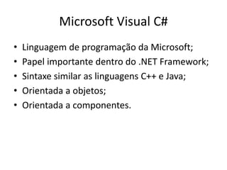 Microsoft Visual C#
• Linguagem de programação da Microsoft;
• Papel importante dentro do .NET Framework;
• Sintaxe similar as linguagens C++ e Java;
• Orientada a objetos;
• Orientada a componentes.
 