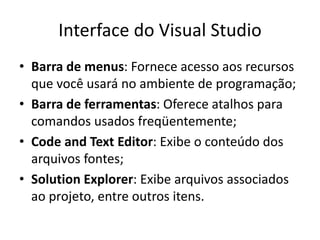 Interface do Visual Studio
• Barra de menus: Fornece acesso aos recursos
que você usará no ambiente de programação;
• Barra de ferramentas: Oferece atalhos para
comandos usados freqüentemente;
• Code and Text Editor: Exibe o conteúdo dos
arquivos fontes;
• Solution Explorer: Exibe arquivos associados
ao projeto, entre outros itens.
 