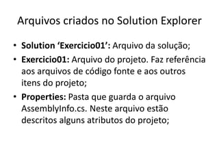 Arquivos criados no Solution Explorer
• Solution ‘Exercicio01’: Arquivo da solução;
• Exercicio01: Arquivo do projeto. Faz referência
aos arquivos de código fonte e aos outros
itens do projeto;
• Properties: Pasta que guarda o arquivo
AssemblyInfo.cs. Neste arquivo estão
descritos alguns atributos do projeto;
 