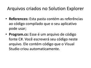 Arquivos criados no Solution Explorer
• References: Esta pasta contém as referências
ao código compilado que o seu aplicativo
pode usar;
• Program.cs: Esse é um arquivo de código
fonte C#. Você escreverá seu código neste
arquivo. Ele contém código que o Visual
Studio criou automaticamente.
 