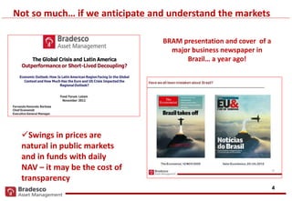 4
Fund Forum Latam
November 2012
The Global Crisis and Latin America
Outperformance or Short-Lived Decoupling?
Economic Outlook:How Is Latin American Region Facing In the Global
Context and How Much Has the Euro and US Crisis Impacted the
Regional Outlook?
Fernando Honorato Barbosa
Chief Economist
Executive General Manager
Not so much… if we anticipate and understand the markets
BRAM presentation and cover of a
major business newspaper in
Brazil… a year ago!
Swings in prices are
natural in public markets
and in funds with daily
NAV – it may be the cost of
transparency
 