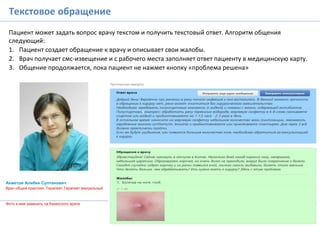 Текстовое обращение
Пациент может задать вопрос врачу текстом и получить текстовый ответ. Алгоритм общения
следующий:
1. Пациент создает обращение к врачу и описывает свои жалобы.
2. Врач получает смс-извещение и с рабочего места заполняет ответ пациенту в медицинскую карту.
3. Общение продолжается, пока пациент не нажмет кнопку «проблема решена»
Ахметов Алибек Султанович
Врач общей практики, Терапевт,Терапевт мануальный
Фото и имя заменить на Казахского врача
2
1
 