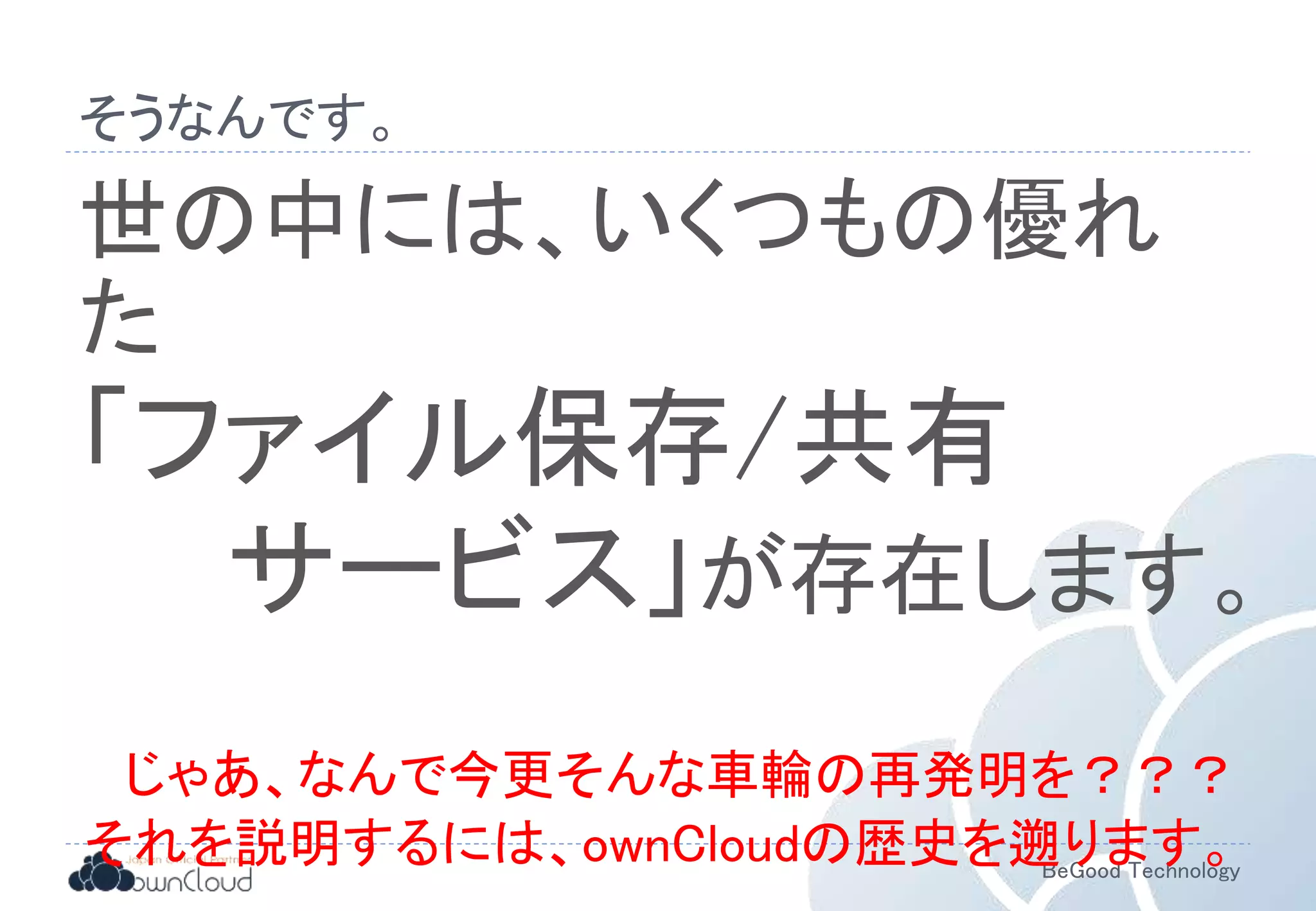 BeGood Technology
そうなんです。
世の中には、いくつもの優れ
た
「ファイル保存/共有
サービス」が存在します。
じゃあ、なんで今更そんな車輪の再発明を？？？
それを説明するには、ownCloudの歴史を遡ります。
 