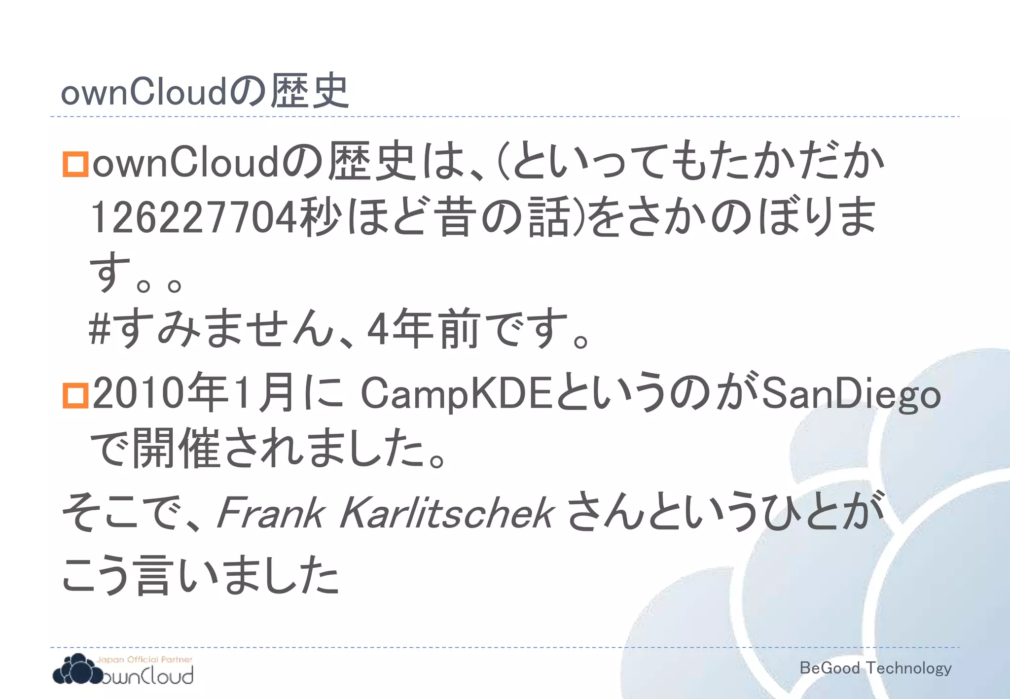 BeGood Technology
ownCloudの歴史
ownCloudの歴史は、(といってもたかだか
126227704秒ほど昔の話)をさかのぼりま
す。。
#すみません、4年前です。
2010年1月に CampKDEというのがSanDiego
で開催されました。
そこで、Frank Karlitschek さんというひとが
こう言いました
 