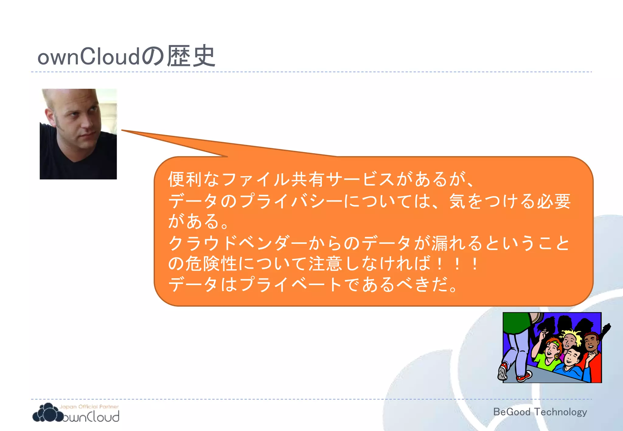 BeGood Technology
ownCloudの歴史
便利なファイル共有サービスがあるが、
データのプライバシーについては、気をつける必要
がある。
クラウドベンダーからのデータが漏れるということ
の危険性について注意しなければ！！！
データはプライベートであるべきだ。
 