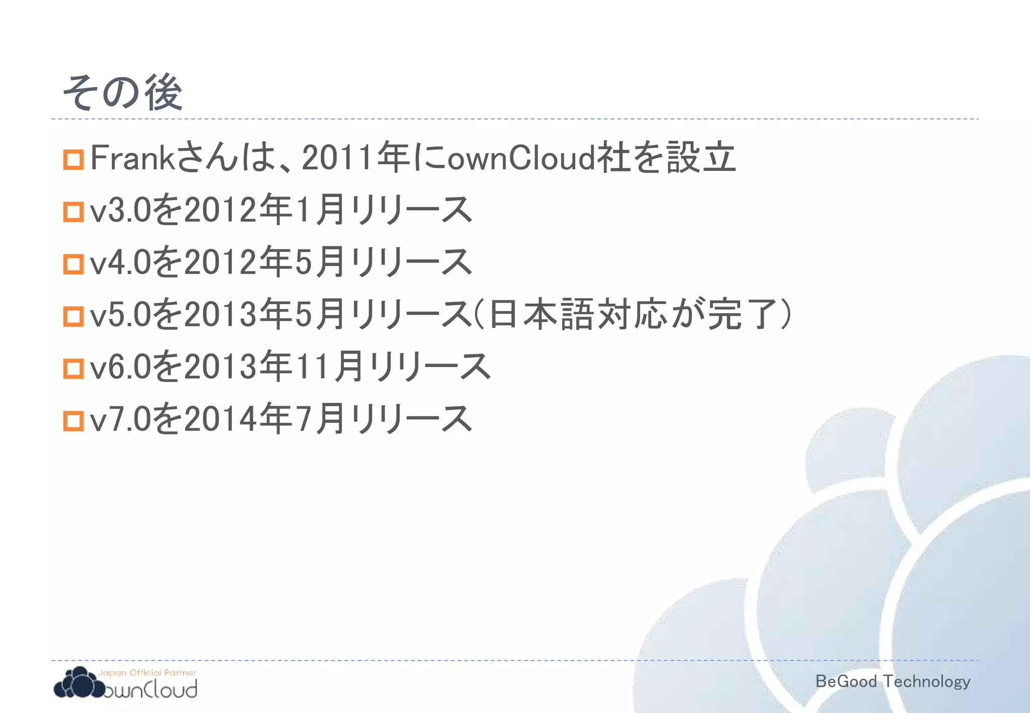 BeGood Technology
その後
Frankさんは、2011年にownCloud社を設立
v3.0を2012年1月リリース
v4.0を2012年5月リリース
v5.0を2013年5月リリース(日本語対応が完了)
v6.0を2013年11月リリース
v7.0を2014年7月リリース
 