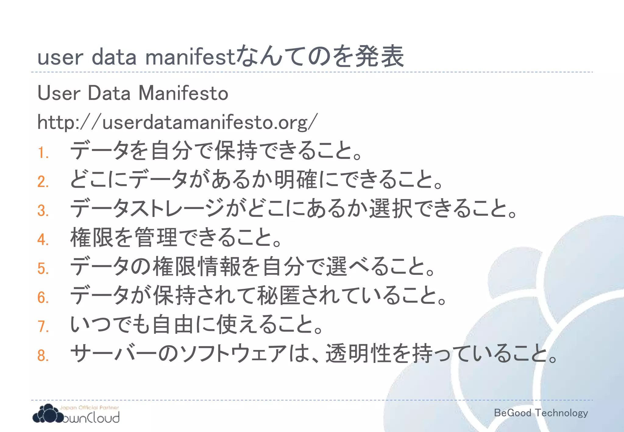BeGood Technology
user data manifestなんてのを発表
User Data Manifesto
http://userdatamanifesto.org/
1. データを自分で保持できること。
2. どこにデータがあるか明確にできること。
3. データストレージがどこにあるか選択できること。
4. 権限を管理できること。
5. データの権限情報を自分で選べること。
6. データが保持されて秘匿されていること。
7. いつでも自由に使えること。
8. サーバーのソフトウェアは、透明性を持っていること。
 