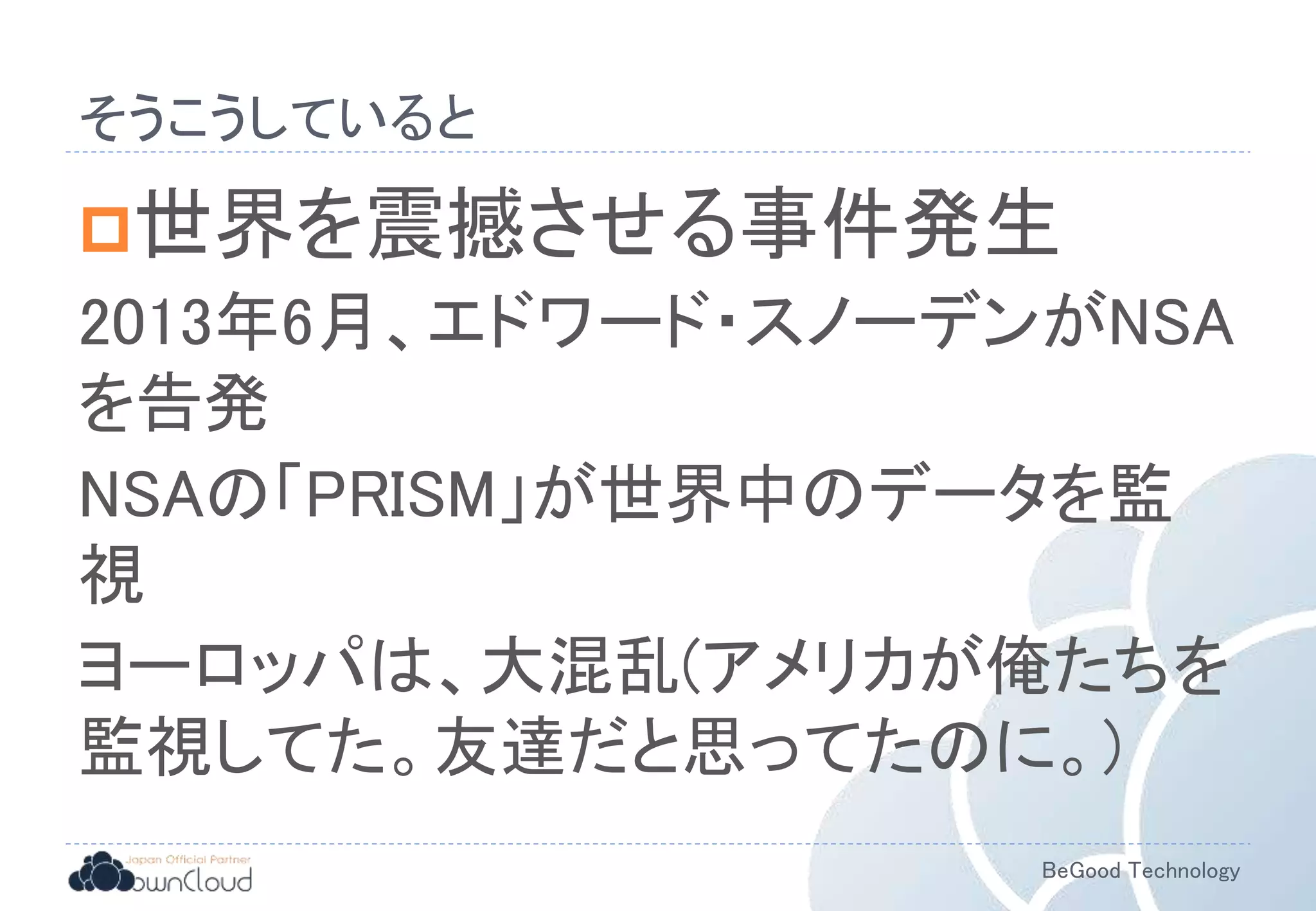 BeGood Technology
そうこうしていると
世界を震撼させる事件発生
2013年6月、エドワード・スノーデンがNSA
を告発
NSAの「PRISM」が世界中のデータを監
視
ヨーロッパは、大混乱(アメリカが俺たちを
監視してた。友達だと思ってたのに。)
 