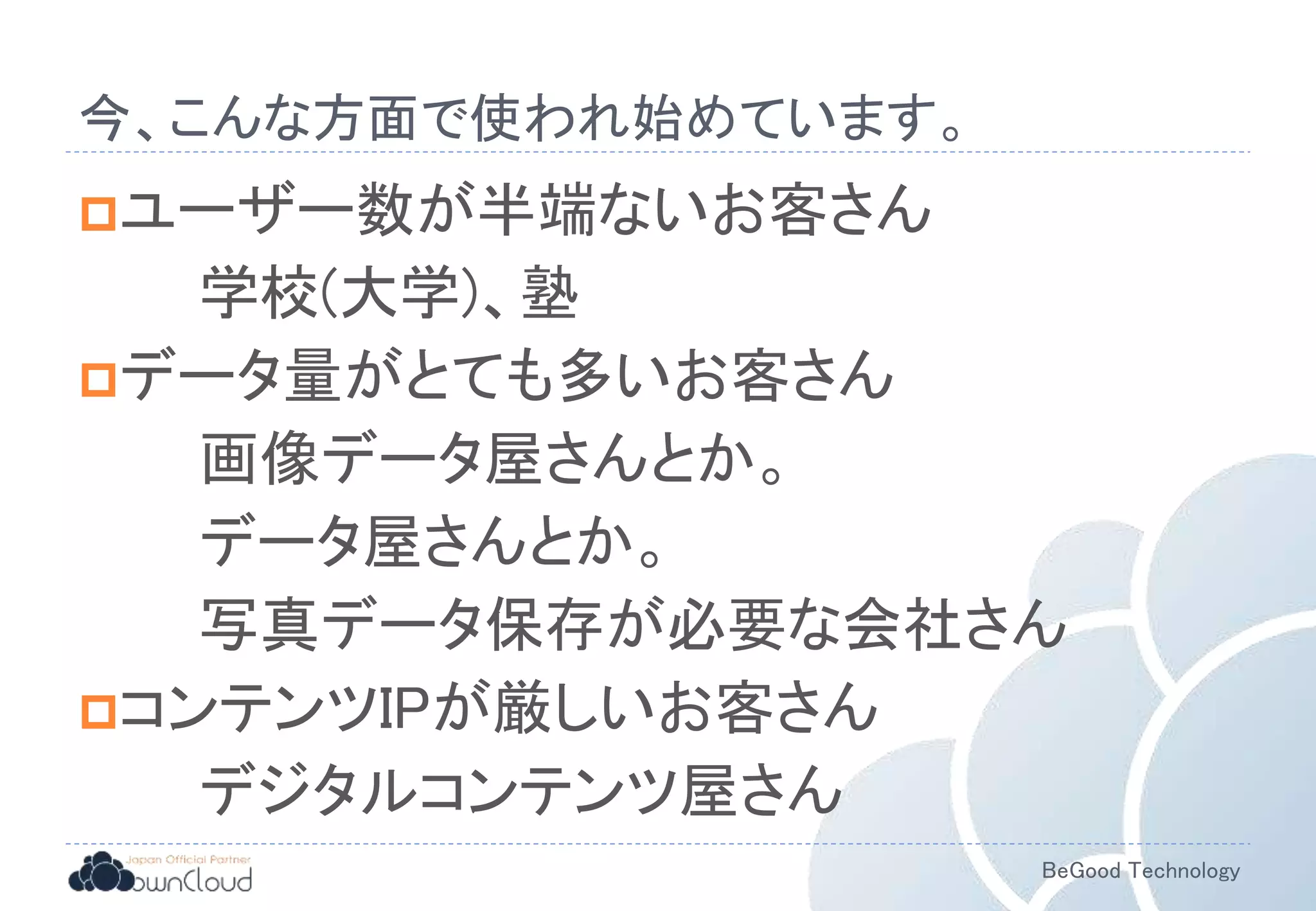 BeGood Technology
今、こんな方面で使われ始めています。
ユーザー数が半端ないお客さん
学校(大学)、塾
データ量がとても多いお客さん
画像データ屋さんとか。
データ屋さんとか。
写真データ保存が必要な会社さん
コンテンツIPが厳しいお客さん
デジタルコンテンツ屋さん
 