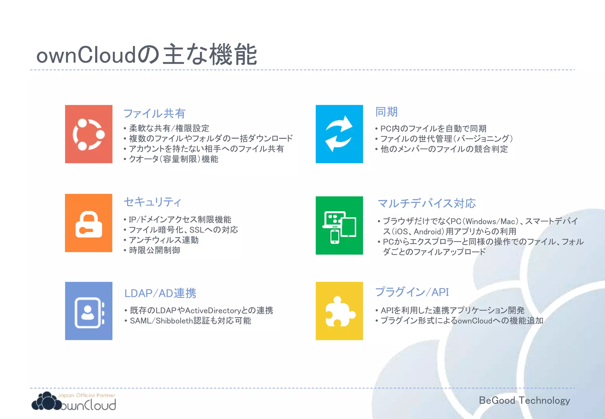 BeGood Technology
ファイル共有
• 柔軟な共有/権限設定
• 複数のファイルやフォルダの一括ダウンロード
• アカウントを持たない相手へのファイル共有
• クオータ（容量制限）機能
マルチデバイス対応
• ブラウザだけでなくPC（Windows/Mac）、スマートデバイ
ス（iOS、Android）用アプリからの利用
• PCからエクスプロラーと同様の操作でのファイル、フォル
ダごとのファイルアップロード
セキュリティ
• IP/ドメインアクセス制限機能
• ファイル暗号化、SSLへの対応
• アンチウィルス連動
• 時限公開制御
同期
• PC内のファイルを自動で同期
• ファイルの世代管理（バージョニング）
• 他のメンバーのファイルの競合判定
LDAP/AD連携
• 既存のLDAPやActiveDirectoryとの連携
• SAML/Shibboleth認証も対応可能
プラグイン/API
• APIを利用した連携アプリケーション開発
• プラグイン形式によるownCloudへの機能追加
ownCloudの主な機能
 