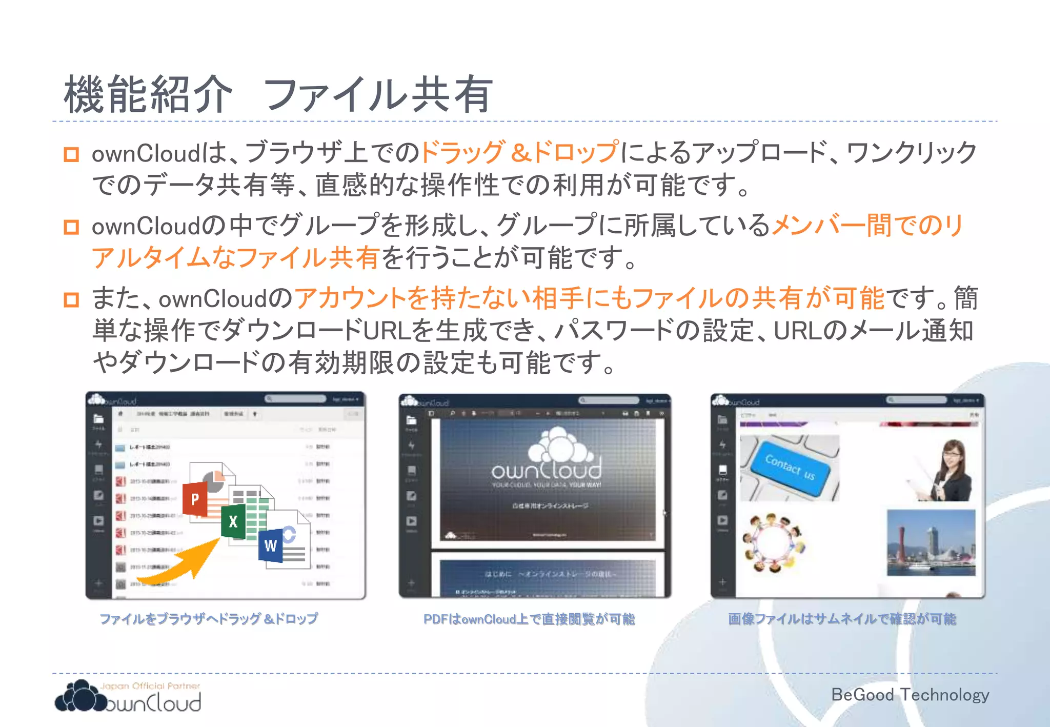 BeGood Technology
機能紹介 ファイル共有
 ownCloudは、ブラウザ上でのドラッグ＆ドロップによるアップロード、ワンクリック
でのデータ共有等、直感的な操作性での利用が可能です。
 ownCloudの中でグループを形成し、グループに所属しているメンバー間でのリ
アルタイムなファイル共有を行うことが可能です。
 また、ownCloudのアカウントを持たない相手にもファイルの共有が可能です。簡
単な操作でダウンロードURLを生成でき、パスワードの設定、URLのメール通知
やダウンロードの有効期限の設定も可能です。
ファイルをブラウザへドラッグ＆ドロップ 画像ファイルはサムネイルで確認が可能PDFはownCloud上で直接閲覧が可能
 