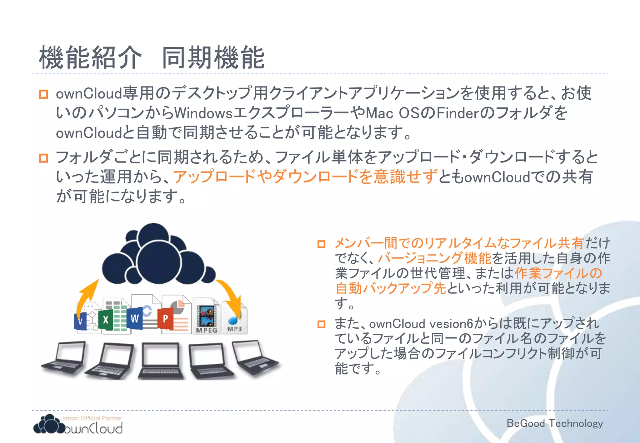 BeGood Technology
機能紹介 同期機能
 ownCloud専用のデスクトップ用クライアントアプリケーションを使用すると、お使
いのパソコンからWindowsエクスプローラーやMac OSのFinderのフォルダを
ownCloudと自動で同期させることが可能となります。
 フォルダごとに同期されるため、ファイル単体をアップロード・ダウンロードすると
いった運用から、アップロードやダウンロードを意識せずともownCloudでの共有
が可能になります。
 メンバー間でのリアルタイムなファイル共有だけ
でなく、バージョニング機能を活用した自身の作
業ファイルの世代管理、または作業ファイルの
自動バックアップ先といった利用が可能となりま
す。
 また、ownCloud vesion6からは既にアップされ
ているファイルと同一のファイル名のファイルを
アップした場合のファイルコンフリクト制御が可
能です。
 