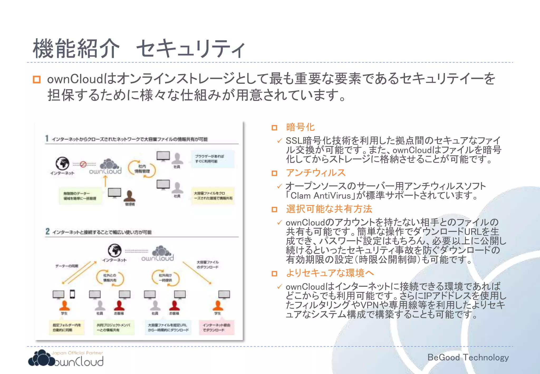 BeGood Technology
機能紹介 セキュリティ
 ownCloudはオンラインストレージとして最も重要な要素であるセキュリテイーを
担保するために様々な仕組みが用意されています。
 暗号化
 SSL暗号化技術を利用した拠点間のセキュアなファイ
ル交換が可能です。また、ownCloudはファイルを暗号
化してからストレージに格納させることが可能です。
 アンチウィルス
 オープンソースのサーバー用アンチウィルスソフト
「Clam AntiVirus」が標準サポートされています。
 選択可能な共有方法
 ownCloudのアカウントを持たない相手とのファイルの
共有も可能です。簡単な操作でダウンロードURLを生
成でき、パスワード設定はもちろん、必要以上に公開し
続けるといったセキュリティ事故を防ぐダウンロードの
有効期限の設定（時限公開制御）も可能です。
 よりセキュアな環境へ
 ownCloudはインターネットに接続できる環境であれば
どこからでも利用可能です。さらにIPアドドレスを使用し
たフィルタリングやVPNや専用線等を利用したよりセキ
ュアなシステム構成で構築することも可能です。
 