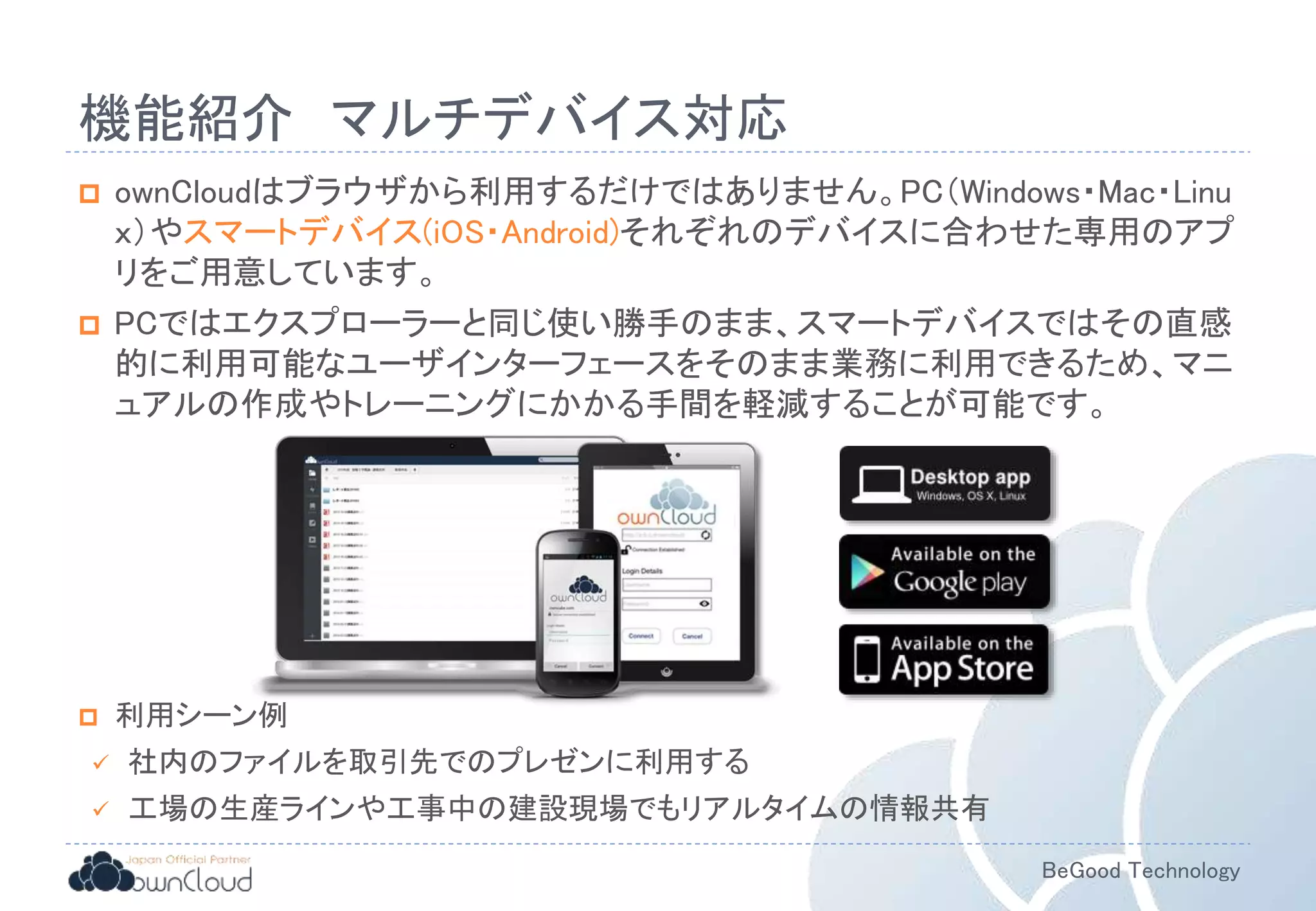 BeGood Technology
機能紹介 マルチデバイス対応
 ownCloudはブラウザから利用するだけではありません。PC（Windows・Mac・Linu
ｘ）やスマートデバイス(iOS・Android)それぞれのデバイスに合わせた専用のアプ
リをご用意しています。
 PCではエクスプローラーと同じ使い勝手のまま、スマートデバイスではその直感
的に利用可能なユーザインターフェースをそのまま業務に利用できるため、マニ
ュアルの作成やトレーニングにかかる手間を軽減することが可能です。
 利用シーン例
 社内のファイルを取引先でのプレゼンに利用する
 工場の生産ラインや工事中の建設現場でもリアルタイムの情報共有
 