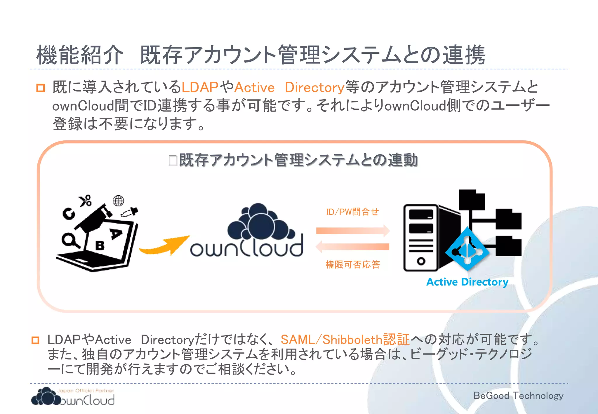 BeGood Technology
機能紹介 既存アカウント管理システムとの連携
 既に導入されているLDAPやActive Directory等のアカウント管理システムと
ownCloud間でID連携する事が可能です。それによりownCloud側でのユーザー
登録は不要になります。
ID/PW問合せ
権限可否応答
既存アカウント管理システムとの連動
Active Directory
 LDAPやActive Directoryだけではなく、 SAML/Shibboleth認証への対応が可能です。
また、独自のアカウント管理システムを利用されている場合は、ビーグッド・テクノロジ
ーにて開発が行えますのでご相談ください。
 