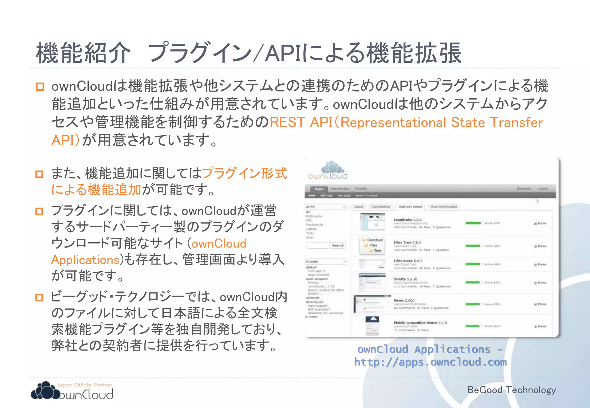 BeGood Technology
機能紹介 プラグイン/APIによる機能拡張
 ownCloudは機能拡張や他システムとの連携のためのAPIやプラグインによる機
能追加といった仕組みが用意されています。ownCloudは他のシステムからアク
セスや管理機能を制御するためのREST API（Representational State Transfer
API）が用意されています。
ownCloud Applications -
http://apps.owncloud.com
 また、機能追加に関してはプラグイン形式
による機能追加が可能です。
 プラグインに関しては、ownCloudが運営
するサードパーティー製のプラグインのダ
ウンロード可能なサイト (ownCloud
Applications)も存在し、管理画面より導入
が可能です。
 ビーグッド・テクノロジーでは、ownCloud内
のファイルに対して日本語による全文検
索機能プラグイン等を独自開発しており、
弊社との契約者に提供を行っています。
 