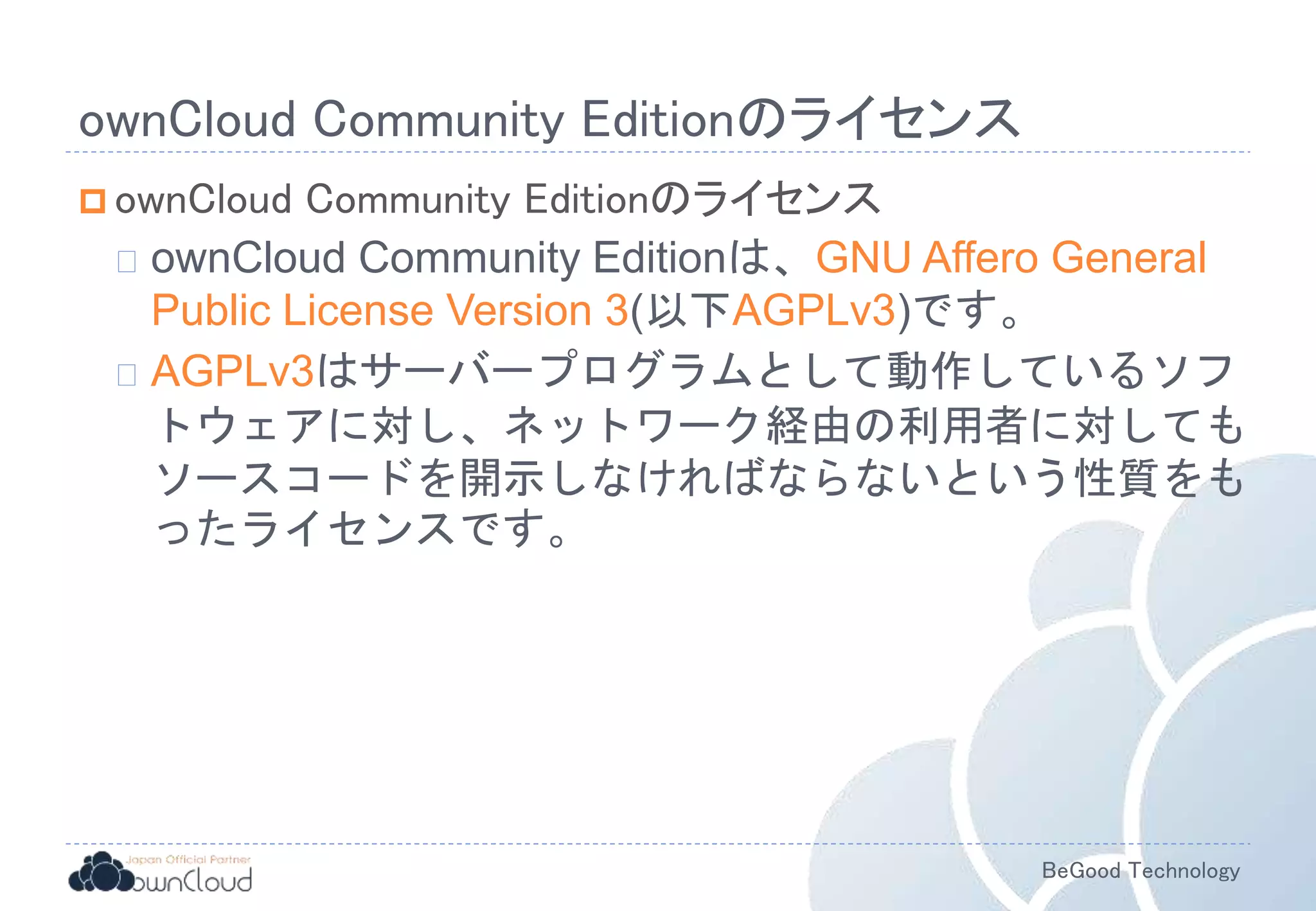 BeGood Technology
ownCloud Community Editionのライセンス
 ownCloud Community Editionのライセンス
ownCloud Community Editionは、GNU Affero General
Public License Version 3(以下AGPLv3)です。
AGPLv3はサーバープログラムとして動作しているソフ
トウェアに対し、ネットワーク経由の利用者に対しても
ソースコードを開示しなければならないという性質をも
ったライセンスです。
 
