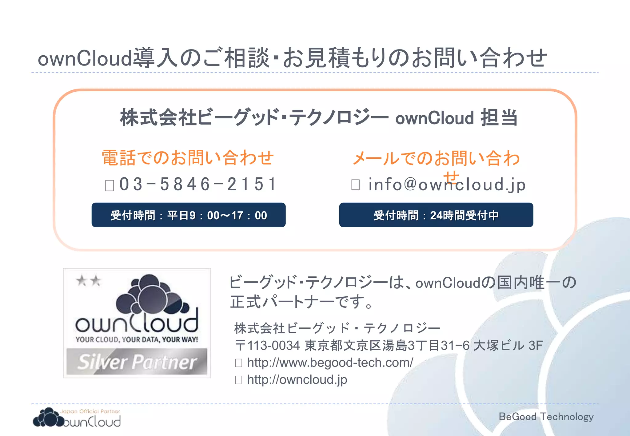 BeGood Technology
ownCloud導入のご相談・お見積もりのお問い合わせ
ビーグッド・テクノロジーは、ownCloudの国内唯一の
正式パートナーです。
株式会社ビーグッド・テクノロジー ownCloud 担当
0 3 - 5 8 4 6 - 2 1 5 1
電話でのお問い合わせ
受付時間：平日9：00～17：00
メールでのお問い合わ
せ
受付時間：24時間受付中
株式会社ビーグッド・テクノロジー
〒113-0034 東京都文京区湯島3丁目31−6 大塚ビル 3F
http://www.begood-tech.com/
http://owncloud.jp
info@owncloud.jp
 