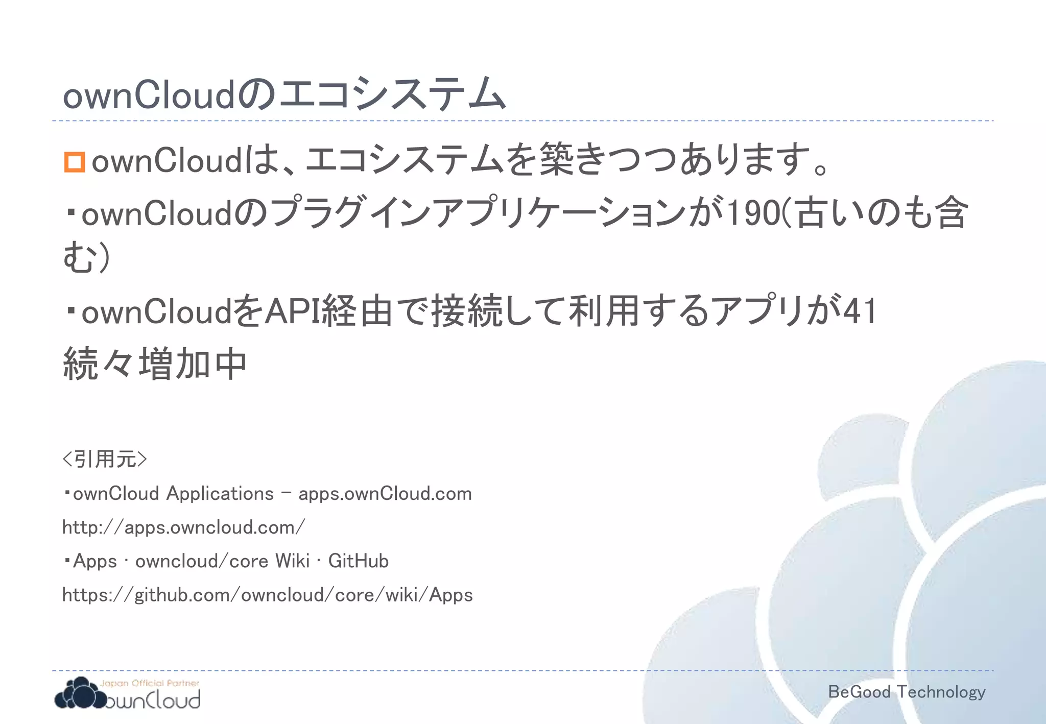 BeGood Technology
ownCloudのエコシステム
ownCloudは、エコシステムを築きつつあります。
・ownCloudのプラグインアプリケーションが190(古いのも含
む)
・ownCloudをAPI経由で接続して利用するアプリが41
続々増加中
<引用元>
・ownCloud Applications - apps.ownCloud.com
http://apps.owncloud.com/
・Apps · owncloud/core Wiki · GitHub
https://github.com/owncloud/core/wiki/Apps
 
