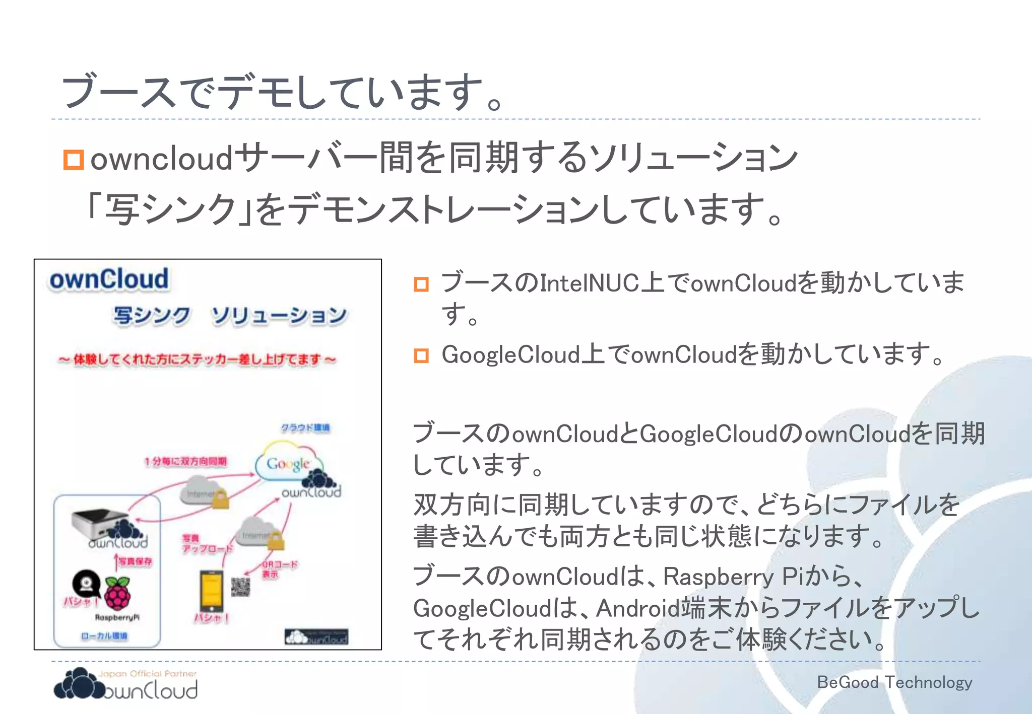 BeGood Technology
ブースでデモしています。
owncloudサーバー間を同期するソリューション
「写シンク」をデモンストレーションしています。
 ブースのIntelNUC上でownCloudを動かしていま
す。
 GoogleCloud上でownCloudを動かしています。
ブースのownCloudとGoogleCloudのownCloudを同期
しています。
双方向に同期していますので、どちらにファイルを
書き込んでも両方とも同じ状態になります。
ブースのownCloudは、Raspberry Piから、
GoogleCloudは、Android端末からファイルをアップし
てそれぞれ同期されるのをご体験ください。
 