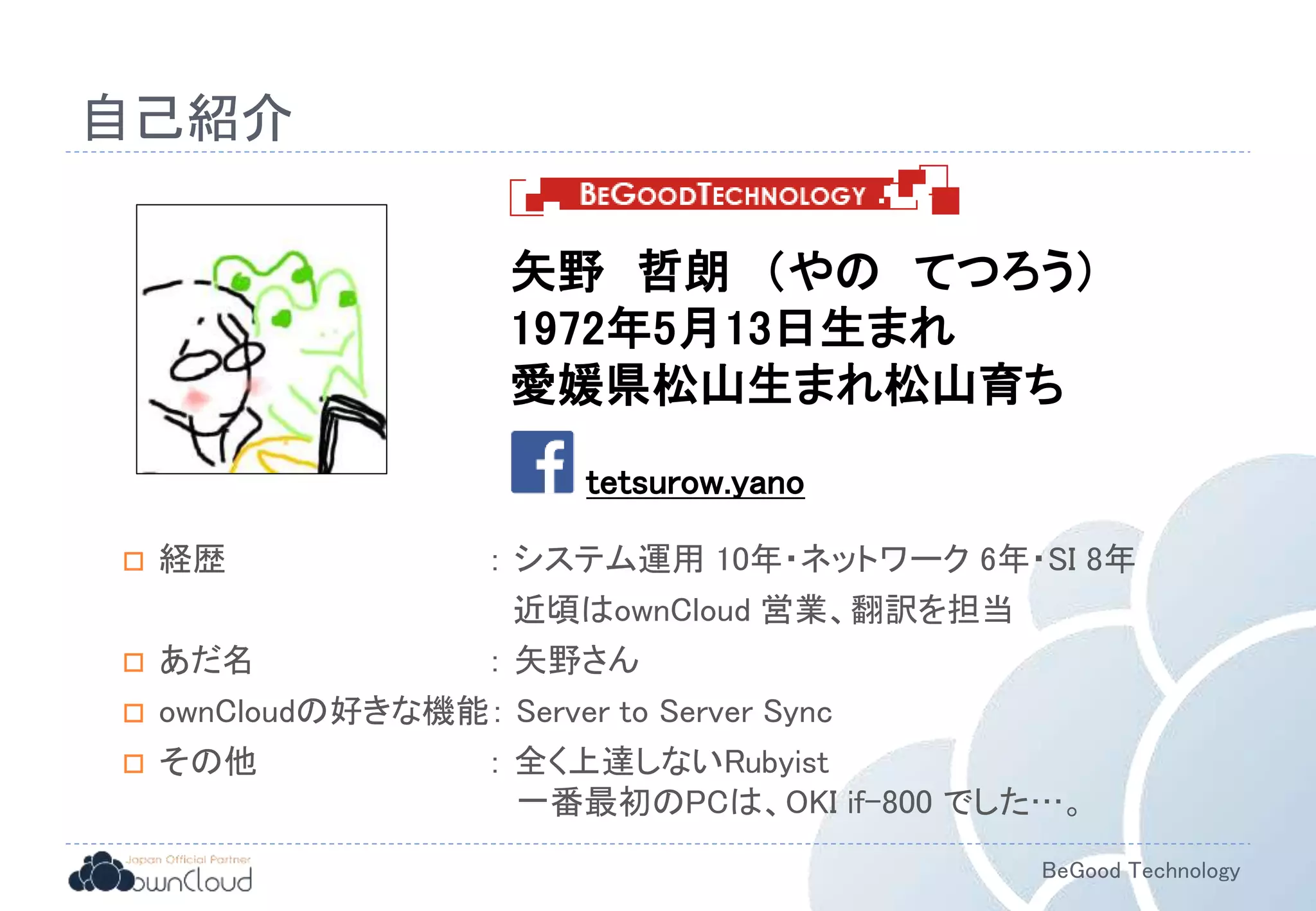 BeGood Technology
自己紹介
 経歴 ： システム運用 10年・ネットワーク 6年・SI 8年
近頃はownCloud 営業、翻訳を担当
 あだ名 ： 矢野さん
 ownCloudの好きな機能： Server to Server Sync
 その他 ： 全く上達しないRubyist
一番最初のPCは、OKI if-800 でした…。
矢野 哲朗 （やの てつろう）
1972年5月13日生まれ
愛媛県松山生まれ松山育ち
tetsurow.yano
 
